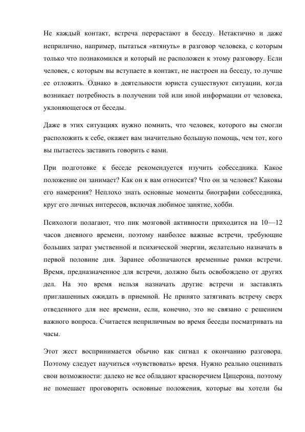 Не каждый контакт, встреча перерастают в беседу. Нетактично и даже 
неприлично, например, пытаться «втянуть» в разговор человека, с которым 
только что познакомился и который не расположен к этому разговору. Если 
человек, с которым вы вступаете в контакт, не настроен на беседу, то лучше 
ее отложить. Однако в деятельности юриста существуют ситуации, когда 
возникает потребность в получении той или иной информации от человека, 
уклоняющегося от беседы. 
Даже в этих ситуациях нужно помнить, что человек, которого вы смогли 
расположить к себе, окажет вам значительно большую помощь, чем тот, кого 
вы пытаетесь заставить говорить с вами. 
При подготовке к беседе рекомендуется изучить собеседника. Какое 
положение он занимает? Как он к вам относится? Что он за человек? Каковы 
его намерения? Неплохо знать основные моменты биографии собеседника, 
круг его личных интересов, включая любимое занятие, хобби. 
Психологи полагают, что пик мозговой активности приходится на 10—12 
часов дневного времени, поэтому наиболее важные встречи, требующие 
больших затрат умственной и психической энергии, желательно назначать в 
первой половине дня. Заранее обозначаются временные рамки встречи. 
Время, предназначенное для встречи, должно быть освобождено от других 
дел. На это время нельзя назначать другие встречи и заставлять 
приглашенных ожидать в приемной. Не принято затягивать встречу сверх 
отведенного для нее времени, если, конечно, это не связано с решением 
важного вопроса. Считается неприличным во время беседы посматривать на 
часы. 
Этот жест воспринимается обычно как сигнал к окончанию разговора. 
Поэтому следует научиться «чувствовать» время. Нужно реально оценивать 
свои возможности: далеко не все обладают красноречием Цицерона, поэтому 
не помешает проговорить основные положения, которые вы хотели бы 
