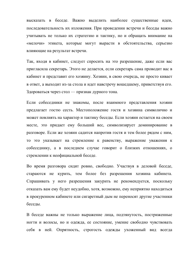 высказать в беседе. Важно выделить наиболее существенные идеи, 
последовательность их изложения. При проведении встречи и беседы важно 
учитывать не только их стратегию и тактику, но и обращать внимание на 
«мелочи» этикета, которые могут вырасти в обстоятельства, серьезно 
влияющие на результат встречи. 
Так, входя в кабинет, следует спросить на это разрешение, даже если вас 
пригласила секретарь. Этого не делается, если секретарь сама проводит вас в 
кабинет и представит его хозяину. Хозяин, в свою очередь, не просто кивает 
в ответ, а выходит из-за стола и идет навстречу вошедшему, приветствуя его. 
Здороваться через стол — признак дурного тона. 
Если собеседники не знакомы, после взаимного представления хозяин 
предлагает гостю сесть. Местоположение гостя и хозяина символично и 
может повлиять на характер и тактику беседы. Если хозяин остается на своем 
месте, это придает ему больший вес, символизирует доминирование в 
разговоре. Если же хозяин садится напротив гостя и тем более рядом с ним, 
то это указывает на стремление к равенству, выражение уважения к 
собеседнику, а в последнем случае говорит о близких отношениях, о 
стремлении к неофициальной беседе. 
Во время разговора сидят ровно, свободно. Участвуя в деловой беседе, 
стараются не курить, тем более без разрешения хозяина кабинета. 
Спрашивать у него разрешения закурить не рекомендуется, поскольку 
отказать вам ему будет неудобно, хотя, возможно, ему неприятно находиться 
в прокуренном кабинете или сигаретный дым не переносят другие участники 
беседы. 
В беседе важны не только выражение лица, подтянутость, постриженные 
ногти и волосы, но и одежда, ее состояние, умение свободно чувствовать 
себя в ней. Опрятность, строгость одежды ухоженный вид всегда 
