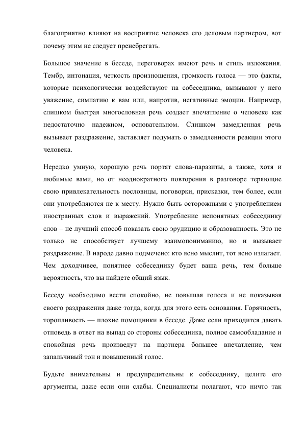 благоприятно влияют на восприятие человека его деловым партнером, вот 
почему этим не следует пренебрегать.  
Большое значение в беседе, переговорах имеют речь и стиль изложения. 
Тембр, интонация, четкость произношения, громкость голоса — это факты, 
которые психологически воздействуют на собеседника, вызывают у него 
уважение, симпатию к вам или, напротив, негативные эмоции. Например, 
слишком быстрая многословная речь создает впечатление о человеке как 
недостаточно надежном, основательном. Слишком замедленная речь 
вызывает раздражение, заставляет подумать о замедленности реакции этого 
человека. 
Нередко умную, хорошую речь портят слова-паразиты, а также, хотя и 
любимые вами, но от неоднократного повторения в разговоре теряющие 
свою привлекательность пословицы, поговорки, присказки, тем более, если 
они употребляются не к месту. Нужно быть осторожными с употреблением 
иностранных слов и выражений. Употребление непонятных собеседнику 
слов – не лучший способ показать свою эрудицию и образованность. Это не 
только не способствует лучшему взаимопониманию, но и вызывает 
раздражение. В народе давно подмечено: кто ясно мыслит, тот ясно излагает. 
Чем доходчивее, понятнее собеседнику будет ваша речь, тем больше 
вероятность, что вы найдете общий язык.  
Беседу необходимо вести спокойно, не повышая голоса и не показывая 
своего раздражения даже тогда, когда для этого есть основания. Горячность, 
торопливость — плохие помощники в беседе. Даже если приходится давать 
отповедь в ответ на выпад со стороны собеседника, полное самообладание и 
спокойная речь произведут на партнера большее впечатление, чем 
запальчивый тон и повышенный голос. 
Будьте внимательны и предупредительны к собеседнику, целите его 
аргументы, даже если они слабы. Специалисты полагают, что ничто так 
