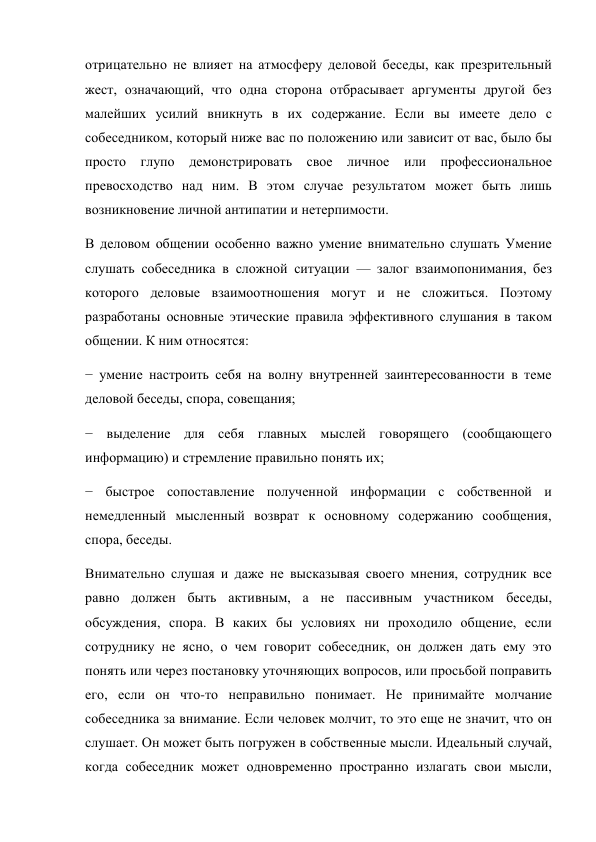 отрицательно не влияет на атмосферу деловой беседы, как презрительный 
жест, означающий, что одна сторона отбрасывает аргументы другой без 
малейших усилий вникнуть в их содержание. Если вы имеете дело с 
собеседником, который ниже вас по положению или зависит от вас, было бы 
просто глупо демонстрировать свое личное или профессиональное 
превосходство над ним. В этом случае результатом может быть лишь 
возникновение личной антипатии и нетерпимости. 
В деловом общении особенно важно умение внимательно слушать Умение 
слушать собеседника в сложной ситуации — залог взаимопонимания, без 
которого деловые взаимоотношения могут и не сложиться. Поэтому 
разработаны основные этические правила эффективного слушания в таком 
общении. К ним относятся: 
− умение настроить себя на волну внутренней заинтересованности в теме 
деловой беседы, спора, совещания; 
− выделение для себя главных мыслей говорящего (сообщающего 
информацию) и стремление правильно понять их; 
− быстрое сопоставление полученной информации с собственной и 
немедленный мысленный возврат к основному содержанию сообщения, 
спора, беседы. 
Внимательно слушая и даже не высказывая своего мнения, сотрудник все 
равно должен быть активным, а не пассивным участником беседы, 
обсуждения, спора. В каких бы условиях ни проходило общение, если 
сотруднику не ясно, о чем говорит собеседник, он должен дать ему это 
понять или через постановку уточняющих вопросов, или просьбой поправить 
его, если он что-то неправильно понимает. Не принимайте молчание 
собеседника за внимание. Если человек молчит, то это еще не значит, что он 
слушает. Он может быть погружен в собственные мысли. Идеальный случай, 
когда собеседник может одновременно пространно излагать свои мысли, 
