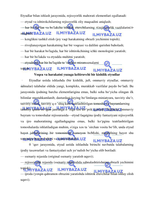  
 
Etyudlar bilan ishlash jarayonida, rejissyorlik mahorati elementlari egallanadi: 
— etyud va ishtirokchilarning rejissyorlik oliy maqsadini aniqlash; 
— har bir ЬоЧак va bo'lakcha ishtirok etuvchilarning ≪rejissyorlik vazifalarini≫ 
aniqlash; 
— kenglikni tashkil etish (joy vaqt harakatning obrazli yechimini topish); 
— rivojlanayotgan harakatning har bir voqeasi va dalilini qurishni baholash; 
— har bir harakat bo'lagida, har bir ishtirokchining ichki monologini yaratish; 
— har bir bo'lakda va etyudda muhitni yaratish; 
— etyudning har bir bo'lagida ta ’sirchan mizanssenalarni 
topish. 
Voqea va harakatni yuzaga keltiruvchi bir kishilik etyudlar 
Etyudlar ustida ishlashda (bir kishilik, juft, ommaviy etyudlar, ommaviy 
sahnalar) talabalar oldida yangi, kompleks, murakkab vazifalar paydo bo‘ladi. Bu 
jarayonida ijodning barcha elementlarigina emas, balki soha bo‘yicha olingan ilk 
bilimlar mustahkamlanib, dasturdagi keying bo‘limlarga-miniatyura, tasviriy she’r, 
tasviriy masal, tasviriy q o ‘shiq kabi teatrlashtirilgan tomosha va bayramlarning 
tarkibiy qismi bo‘lgan janrlarga o ‘ziga xos ko^prik quriladi. Talabalar, ommaviy 
bayram va tomoshalar rejissurasida—etyud faqatgina ijodiy fantaziyani rejissyorlik 
va ijro mahoratining egallashgagina emas, balki ko‘pgina teatrlashtirilgan 
tomoshalarda ishlatiladigan muhim, o'ziga xos ta ’sirchan vosita bo‘lib, unda etyud 
hayot jabhalarining bir tomonining namoyon boMishi, muallifning hayot shu 
tomoniga bergan bahosi va munosabatidir. 
0 ‘quv jarayonida, etyud ustida ishlashda birinchi navbatda talabalarning 
ijodiy tasawurlari va fantaziyalari uch yo‘nalish bo‘yicha olib boriladi: 
— ssenariy rejasida (original ssenariy yaratish uquvi); 
— rejisssyorlik rejasida (ssenariy materialida sahnalashtirishning obrazli yechimini 
topish); 
— ijroda (yorqin qahramon obrazini yaratishda ishtirok etuvchilar bilan ishlay olish 
uquvi). 
