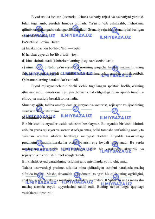  
 
Etyud ustida ishlash (ssenarist uchun) ssenariy rejasi va ssenariyni yaratish 
bilan tugallanib, guruhda himoya qilinadi. Ya’ni o ‘qib eshittirilib, muhokama 
qilinib, tasdiqlangach, sahnaga olib chiqiladi. Ssenariy rejasida (ssenariyda) berilgan 
shart-sharoit aniq 
ko‘rsatilishi lozim. Bular: 
a) harakat qachon bo‘lib o 'tadi —vaqti; 
b) harakat qayerda bo‘lib o‘tadi—joy; 
d) kim ishtirok etadi (ishtirokchilarning qisqa xarakteristikasi); 
e) nima bo‘lib o ‘tadi, ya’ni etyud ma’nosining qisqacha harakat mazmuni, uning 
fabulasi, syujeti, maqsadi ko‘rsatilib, bu harakat nima uchun amalga oshirilayotibdi. 
Qahramonlarning harakati ko‘rsatiladi. 
Etyud rejissyor uchun-birinchi kichik tugallangan spektakl bo‘lib, o'zining 
oliy maqsadi,_ emotsionalligi, janr bo'yicha hal etilganligi bilan ajralib turadi, u 
chiroq va musiqiy bezakli tomoshadir. 
Shunday qilib, talaba amaliy darslar jarayonida-ssenarist, rejissyor va ijrochining 
vazifasini bajarishi lozim. 
Mashqdan etyudga 
Biz bir kishilik etyudlar ustida ishlashni boshlaymiz. Bu etyudda bir kishi ishtirok 
etib, bu yerda rejissyor va ssenarist so'zga emas, balki tomosha san’atining asosiy ta 
’sirchan vositasi sifatida harakatga murojaat etadilar. Etyudda tasawurdagi 
predmetni jismoniy harakatlar orqali bajarish eng foydali hisoblanadi. Bu yerda 
mashqdan sekin-astalik bilan harakatga o'tilib bir varakayiga aktyorlik va 
rejissyorlik fikr qilishini faol rivojlantiradi. 
Bir kishilik etyud yaratishning uslubini aniq misollarda ko‘rib chiqamiz. 
Talaba tasawurdagi predmet sifatida mina qidiradigan asbobni harakatda mashq 
sifatida bajardi. Mashq davomida u predmetni to ‘g‘ri his qilib-uning og‘irligini, 
shaklini sezib, harakatda mantiqiy ketma-ketlik seziladi. 0 ‘qituvchi unga mana shu 
mashq asosida etyud tayyorlashni taklif etdi. Buning uchun unga quyidagi 
vazifalarni topshirdi: 
