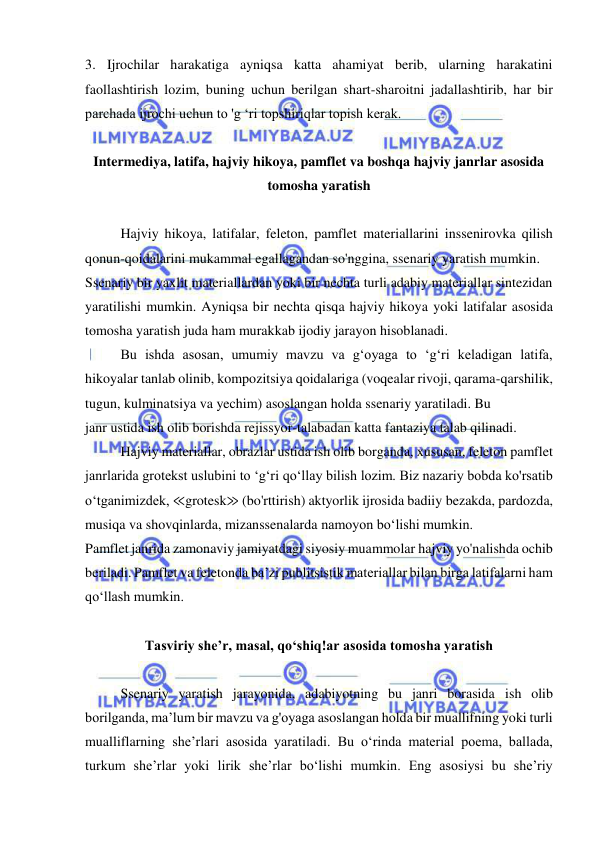  
 
3. Ijrochilar harakatiga ayniqsa katta ahamiyat berib, ularning harakatini 
faollashtirish lozim, buning uchun berilgan shart-sharoitni jadallashtirib, har bir 
parchada ijrochi uchun to 'g ‘ri topshiriqlar topish kerak. 
 
Intermediya, latifa, hajviy hikoya, pamflet va boshqa hajviy janrlar asosida 
tomosha yaratish 
 
Hajviy hikoya, latifalar, feleton, pamflet materiallarini inssenirovka qilish 
qonun-qoidalarini mukammal egallagandan so'nggina, ssenariy yaratish mumkin. 
Ssenariy bir yaxlit materiallardan yoki bir nechta turli adabiy materiallar sintezidan 
yaratilishi mumkin. Ayniqsa bir nechta qisqa hajviy hikoya yoki latifalar asosida 
tomosha yaratish juda ham murakkab ijodiy jarayon hisoblanadi. 
Bu ishda asosan, umumiy mavzu va g‘oyaga to ‘g‘ri keladigan latifa, 
hikoyalar tanlab olinib, kompozitsiya qoidalariga (voqealar rivoji, qarama-qarshilik, 
tugun, kulminatsiya va yechim) asoslangan holda ssenariy yaratiladi. Bu 
janr ustida ish olib borishda rejissyor-talabadan katta fantaziya talab qilinadi. 
Hajviy materiallar, obrazlar ustida ish olib borganda, xususan, feleton pamflet 
janrlarida grotekst uslubini to ‘g‘ri qo‘llay bilish lozim. Biz nazariy bobda ko'rsatib 
o‘tganimizdek, ≪grotesk≫ (bo'rttirish) aktyorlik ijrosida badiiy bezakda, pardozda, 
musiqa va shovqinlarda, mizanssenalarda namoyon bo‘lishi mumkin. 
Pamflet janrida zamonaviy jamiyatdagi siyosiy muammolar hajviy yo'nalishda ochib 
beriladi. Pamflet va feletonda ba’zi publitsistik materiallar bilan birga latifalarni ham 
qo‘llash mumkin. 
 
Tasviriy she’r, masal, qo‘shiq!ar asosida tomosha yaratish 
 
Ssenariy yaratish jarayonida, adabiyotning bu janri borasida ish olib 
borilganda, ma’lum bir mavzu va g'oyaga asoslangan holda bir muallifning yoki turli 
mualliflarning she’rlari asosida yaratiladi. Bu o‘rinda material poema, ballada, 
turkum she’rlar yoki lirik she’rlar bo‘lishi mumkin. Eng asosiysi bu she’riy 
