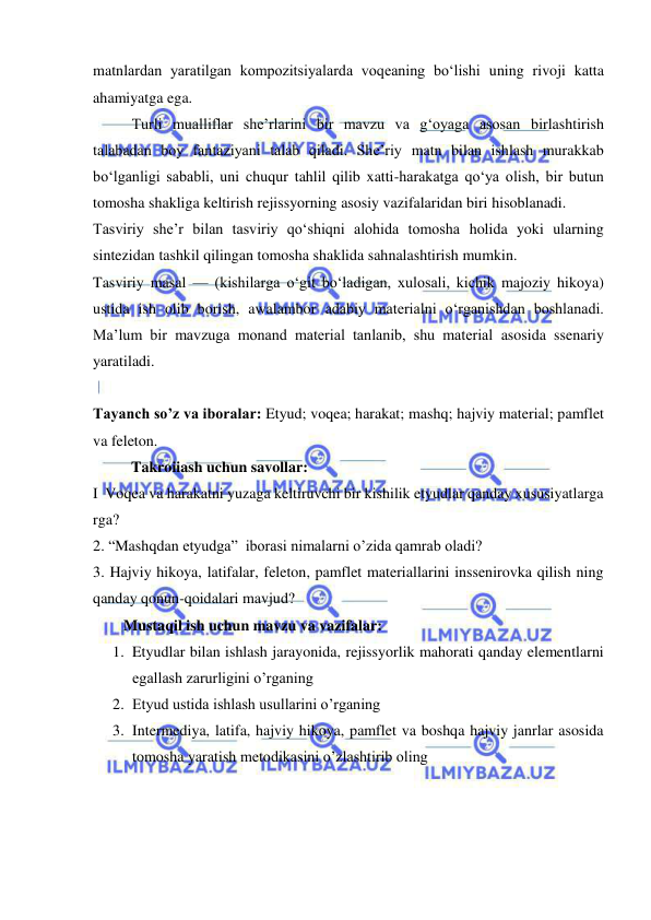  
 
matnlardan yaratilgan kompozitsiyalarda voqeaning bo‘lishi uning rivoji katta 
ahamiyatga ega. 
Turli mualliflar she’rlarini bir mavzu va g‘oyaga asosan birlashtirish 
talabadan boy fantaziyani talab qiladi. She’riy matn bilan ishlash murakkab 
bo‘lganligi sababli, uni chuqur tahlil qilib xatti-harakatga qo‘ya olish, bir butun 
tomosha shakliga keltirish rejissyorning asosiy vazifalaridan biri hisoblanadi. 
Tasviriy she’r bilan tasviriy qo‘shiqni alohida tomosha holida yoki ularning 
sintezidan tashkil qilingan tomosha shaklida sahnalashtirish mumkin. 
Tasviriy masal — (kishilarga o‘git bo‘ladigan, xulosali, kichik majoziy hikoya) 
ustida ish olib borish, awalambor adabiy materialni o‘rganishdan boshlanadi. 
Ma’lum bir mavzuga monand material tanlanib, shu material asosida ssenariy 
yaratiladi. 
 
Tayanch so’z va iboralar: Etyud; voqea; harakat; mashq; hajviy material; pamflet 
va feleton. 
          Takroiiash uchun savollar: 
I  Voqea va harakatni yuzaga keltiruvchi bir kishilik etyudlar qanday xususiyatlarga 
rga?  
2. “Mashqdan etyudga”  iborasi nimalarni o’zida qamrab oladi? 
3. Hajviy hikoya, latifalar, feleton, pamflet materiallarini inssenirovka qilish ning 
qanday qonun-qoidalari mavjud?  
        Mustaqil ish uchun mavzu va vazifalar: 
1. Etyudlar bilan ishlash jarayonida, rejissyorlik mahorati qanday elementlarni 
egallash zarurligini o’rganing 
2. Etyud ustida ishlash usullarini o’rganing 
3. Intermediya, latifa, hajviy hikoya, pamflet va boshqa hajviy janrlar asosida 
tomosha yaratish metodikasini o’zlashtirib oling 
 
 
 
