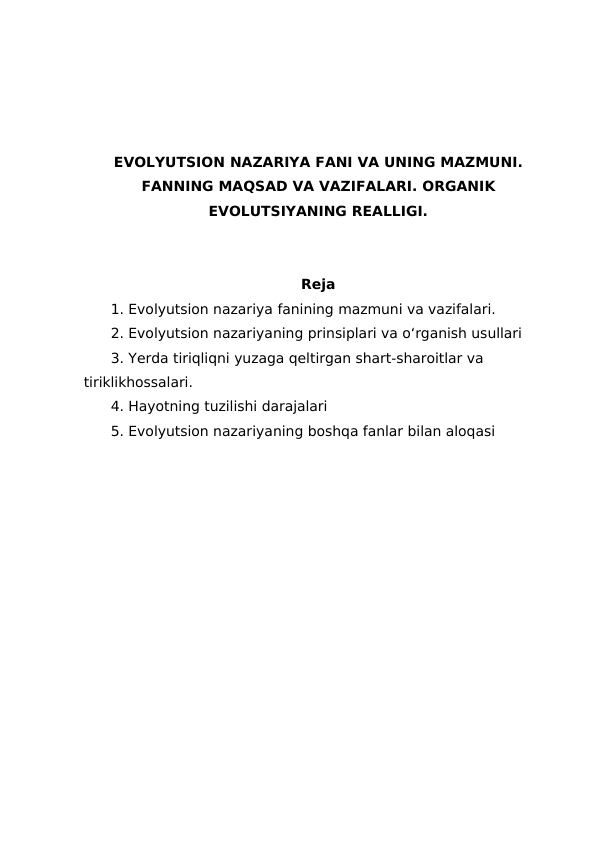 EVOLYUTSION NAZARIYA FANI VA UNING MAZMUNI.
FANNING MAQSAD VA VAZIFALARI. ORGANIK
EVOLUTSIYANING REALLIGI.
Reja
1. Evolyutsion nazariya fanining mazmuni va vazifalari.
2. Evolyutsion nazariyaning prinsiplari va o‘rganish usullari
3. Yerda tiriqliqni yuzaga qeltirgan shart-sharoitlar va 
tiriklikhossalari.
4. Hayotning tuzilishi darajalari
5. Evolyutsion nazariyaning boshqa fanlar bilan aloqasi 
