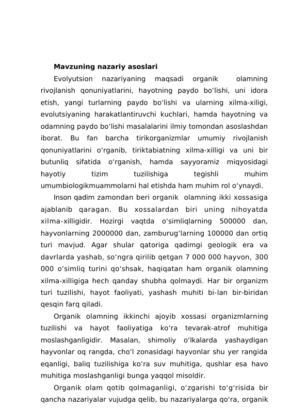 Mavzuning nazariy asoslari
Evolyutsion  nazariyaning  maqsadi  organik  
 olamning
rivojlanish  qonuniyatlarini,  hayotning  paydo  bo‘lishi,  uni  idora
etish,  yangi  turlarning  paydo  bo‘lishi  va  ularning  xilma-xiligi,
evolutsiyaning harakatlantiruvchi  kuchlari, hamda  hayotning  va
odamning paydo bo‘lishi masalalarini ilmiy tomondan asoslashdan
iborat.  Bu  fan  barcha  tirikorganizmlar  umumiy  rivojlanish
qonuniyatlarini  o‘rganib,  tiriktabiatning  xilma-xilligi  va  uni  bir
butunliq  sifatida  o‘rganish,  hamda  sayyoramiz  miqyosidagi
hayotiy
 
tizim
 
tuzilishiga
 
tegishli
 
muhim
umumbiologikmuammolarni hal etishda ham muhim rol o‘ynaydi.
Inson qadim zamondan beri organik  olamning ikki xossasiga
ajablanib  qaragan.  Bu  xossalardan  biri  uning  nihoyatda
xilma-xilligidir.  Hozirgi  vaqtda  o‘simliqlarning  500000  dan,
hayvonlarning 2000000 dan, zamburug‘larning 100000 dan ortiq
turi  mavjud.  Agar  shular  qatoriga  qadimgi  geologik  era  va
davrlarda yashab, so‘ngra qirilib qetgan 7 000 000 hayvon, 300
000 o‘simliq turini qo‘shsak, haqiqatan ham organik  olamning
xilma-xilligiga hech qanday shubha qolmaydi. Har  bir organizm
turi  tuzilishi,  hayot  faoliyati,  yashash  muhiti  bi-lan  bir-biridan
qesqin farq qiladi.
Organik  olamning  ikkinchi  ajoyib  xossasi  organizmlarning
tuzilishi  va  hayot  faoliyatiga  ko‘ra  tevarak-atrof  muhitiga
moslashganligidir.  Masalan,  shimoliy  o‘lkalarda  yashaydigan
hayvonlar oq rangda, cho‘l zonasidagi hayvonlar shu yer rangida
eqanligi, baliq tuzilishiga ko‘ra suv muhitiga, qushlar esa  havo
muhitiga moslashganligi bunga yaqqol misoldir.
Organik olam qotib qolmaganligi, o‘zgarishi to‘g‘risida  bir
qancha nazariyalar vujudga qelib, bu nazariyalarga qo‘ra, organik
