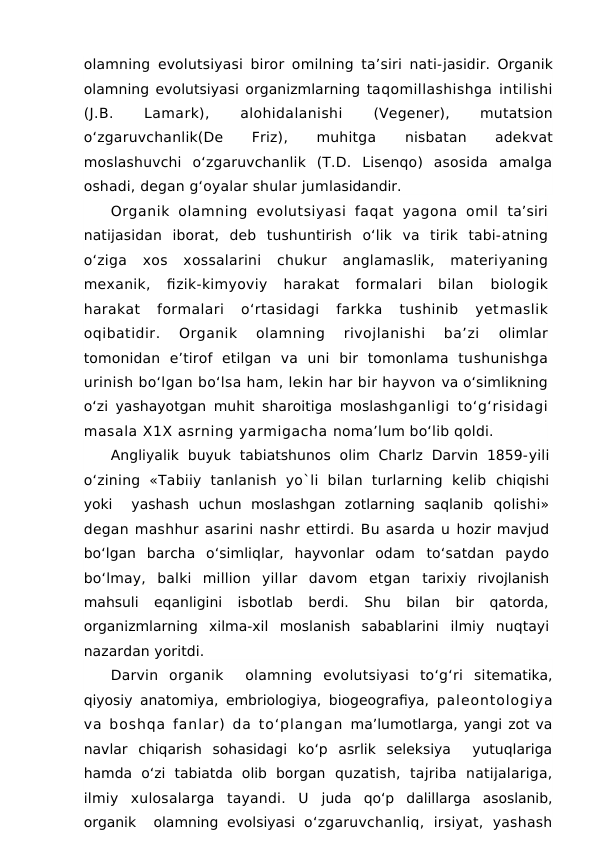 olamning evolutsiyasi biror omilning ta’siri nati-jasidir. Organik
olamning evolutsiyasi organizmlarning taqomillashishga intilishi
(J.B.
 
Lamark),
 
alohidalanishi
 (Vegener),
 
mutatsion
o‘zgaruvchanlik(De
 
Friz),
 
muhitga
 nisbatan
 
adekvat
moslashuvchi  o‘zgaruvchanlik  (T.D.  Lisenqo)  asosida  amalga
oshadi, degan g‘oyalar shular jumlasidandir.
Organik  olamning  evolutsiyasi  faqat  yagona  omil  ta’siri
natijasidan  iborat,  deb  tushuntirish  o‘lik  va  tirik  tabi-atning
o‘ziga  xos  xossalarini  chukur  anglamaslik,  materiyaning
mexanik,  fizik-kimyoviy  harakat  formalari  bilan
 biologik
harakat  formalari  o‘rtasidagi  farkka  tushinib  yetmaslik
oqibatidir.  Organik  olamning  rivojlanishi  ba’zi
 olimlar
tomonidan  e’tirof  etilgan  va  uni  bir  tomonlama  tushunishga
urinish bo‘lgan bo‘lsa ham, lekin har bir hayvon va o‘simlikning
o‘zi yashayotgan muhit sharoitiga moslashganligi to‘g‘risidagi
masala X1X asrning yarmigacha noma’lum bo‘lib qoldi.
Angliyalik  buyuk  tabiatshunos  olim  Charlz  Darvin  1859-yili
o‘zining  «Tabiiy  tanlanish  yo`li  bilan  turlarning  kelib  chiqishi
yoki   yashash  uchun  moslashgan  zotlarning  saqlanib  qolishi»
degan mashhur asarini nashr ettirdi. Bu asarda u hozir mavjud
bo‘lgan  barcha  o‘simliqlar,  hayvonlar  odam  to‘satdan  paydo
bo‘lmay,  balki  million  yillar  davom  etgan  tarixiy  rivojlanish
mahsuli  eqanligini  isbotlab  berdi.  Shu  bilan  bir  qatorda,
organizmlarning  xilma-xil  moslanish  sabablarini  ilmiy  nuqtayi
nazardan yoritdi.
Darvin  organik   olamning  evolutsiyasi  to‘g‘ri  sitematika,
qiyosiy anatomiya, embriologiya, biogeografiya,  paleontologiya
va boshqa fanlar) da to‘plangan  ma’lumotlarga, yangi zot va
navlar  chiqarish  sohasidagi  ko‘p  asrlik  seleksiya   yutuqlariga
hamda  o‘zi  tabiatda  olib  borgan  quzatish,  tajriba  natijalariga,
ilmiy  xulosalarga  tayandi.  U  juda  qo‘p  dalillarga  asoslanib,
organik   olamning  evolsiyasi  o‘zgaruvchanliq,  irsiyat,  yashash
