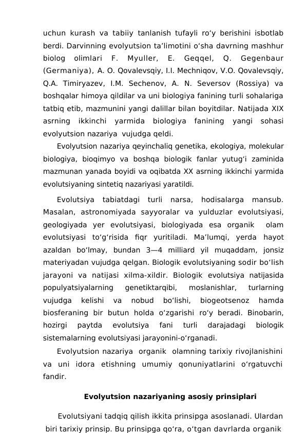 uchun kurash va tabiiy  tanlanish tufayli ro‘y berishini isbotlab
berdi. Darvinning evolyutsion ta’limotini o‘sha davrning mashhur
biolog  olimlari  F.  Myuller,  E.  Geqqel,  Q.  Gegenbaur
(Germaniya), A. O. Qovalevsqiy, I.I. Mechniqov, V.O. Qovalevsqiy,
Q.A.  Timiryazev,  I.M.  Sechenov,  A.  N.  Seversov  (Rossiya)  va
boshqalar himoya qildilar va uni biologiya fanining turli sohalariga
tatbiq etib, mazmunini yangi dalillar bilan boyitdilar. Natijada XIX
asrning  ikkinchi  yarmida  biologiya  fanining
 yangi  sohasi
evolyutsion nazariya  vujudga qeldi.
Evolyutsion nazariya qeyinchaliq genetika, ekologiya, molekular
biologiya,  bioqimyo  va  boshqa  biologik  fanlar  yutug‘i  zaminida
mazmunan yanada boyidi va oqibatda XX asrning ikkinchi yarmida
evolutsiyaning sintetiq nazariyasi yaratildi.
Evolutsiya tabiatdagi  turli  narsa,  hodisalarga  mansub.
Masalan,  astronomiyada  sayyoralar  va  yulduzlar  evolutsiyasi,
geologiyada  yer  evolutsiyasi,  biologiyada  esa  organik   olam
evolutsiyasi  to‘g‘risida  fiqr  yuritiladi.  Ma’lumqi,  yerda  hayot
azaldan  bo‘lmay,  bundan  3—4  milliard  yil  muqaddam,  jonsiz
materiyadan vujudga qelgan. Biologik evolutsiyaning sodir bo‘lish
jarayoni  va  natijasi  xilma-xildir.  Biologik  evolutsiya natijasida
populyatsiyalarning  genetiktarqibi,
 moslanishlar,  turlarning
vujudga  kelishi  va  nobud  bo‘lishi,
 biogeotsenoz  hamda
biosferaning  bir  butun  holda  o‘zgarishi  ro‘y  beradi.  Binobarin,
hozirgi  paytda
 evolutsiya 
fani  turli  darajadagi  biologik
sistemalarning evolutsiyasi jarayonini-o‘rganadi.
Evolyutsion nazariya  organik  olamning tarixiy rivojlanishini
va uni idora etishning umumiy qonuniyatlarini o‘rgatuvchi
fandir.
Evolyutsion nazariyaning asosiy prinsiplari
Evolutsiyani tadqiq qilish ikkita prinsipga asoslanadi. Ulardan
biri tarixiy prinsip. Bu prinsipga qo‘ra, o‘tgan davrlarda organik
