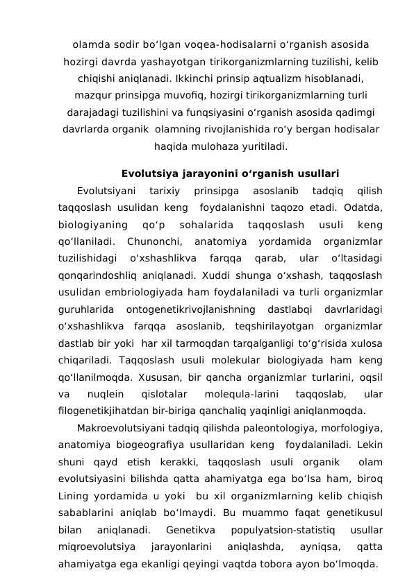 olamda sodir bo‘lgan voqea-hodisalarni o‘rganish asosida
hozirgi davrda yashayotgan tirikorganizmlarning tuzilishi, kelib
chiqishi aniqlanadi. Ikkinchi prinsip aqtualizm hisoblanadi,
mazqur prinsipga muvofiq, hozirgi tirikorganizmlarning turli
darajadagi tuzilishini va funqsiyasini o‘rganish asosida qadimgi
davrlarda organik  olamning rivojlanishida ro‘y bergan hodisalar
haqida mulohaza yuritiladi.
Evolutsiya jarayonini o‘rganish usullari
Evolutsiyani  tarixiy  prinsipga  asoslanib  tadqiq  qilish
taqqoslash usulidan keng  foydalanishni taqozo etadi.  Odatda,
biologiyaning 
qo‘p 
sohalarida 
taqqoslash 
usuli 
keng
qo‘llaniladi.  Chunonchi,  anatomiya  yordamida  organizmlar
tuzilishidagi  o‘xshashlikva  farqqa  qarab,  ular  o‘ltasidagi
qonqarindoshliq aniqlanadi. Xuddi shunga o‘xshash, taqqoslash
usulidan embriologiyada ham foydalaniladi va turli organizmlar
guruhlarida  ontogenetikrivojlanishning  dastlabqi  davrlaridagi
o‘xshashlikva  farqqa  asoslanib,  teqshirilayotgan  organizmlar
dastlab bir yoki  har xil tarmoqdan tarqalganligi to‘g‘risida xulosa
chiqariladi.  Taqqoslash  usuli  molekular  biologiyada  ham  keng
qo‘llanilmoqda. Xususan, bir qancha  organizmlar turlarini, oqsil
va  nuqlein  qislotalar  molequla-larini  taqqoslab,  ular
filogenetikjihatdan bir-biriga qanchaliq yaqinligi aniqlanmoqda.
Makroevolutsiyani tadqiq qilishda paleontologiya, morfologiya,
anatomiya biogeografiya usullaridan keng  foydalaniladi. Lekin
shuni  qayd  etish  kerakki,  taqqoslash  usuli  organik   olam
evolutsiyasini bilishda qatta ahamiyatga ega  bo‘lsa ham, biroq
Lining yordamida u yoki  bu xil organizmlarning kelib chiqish
sabablarini  aniqlab  bo‘lmaydi.  Bu  muammo  faqat  genetikusul
bilan  aniqlanadi.  Genetikva
 populyatsion-statistiq  usullar
miqroevolutsiya  jarayonlarini
 aniqlashda,  ayniqsa,  qatta
ahamiyatga ega ekanligi qeyingi vaqtda tobora ayon bo‘lmoqda.
