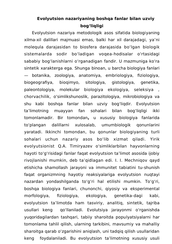 Evolyutsion nazariyaning boshqa fanlar bilan uzviy
bog‘liqligi
Evolyutsion  nazariya metodologik asos sifatida biologiyaning
xilma-xil dalillari majmuasi emas, balki har xil darajadagi, ya’ni
molequla  darajasidan  to  biosfera  darajasida  bo‘lgan  biologik
sistemalarda  sodir  bo‘ladigan  voqea-hodisalar  o‘rtasidagi
sababiy bog‘lanishlarni o‘rganadigan fandir. U mazmuniga ko‘ra
sintetik xarakterga ega. Shunga binoan, u barcha biologiya fanlari
—  botanika,  zoologiya,  anatomiya,  embriologiya,  fiziologiya,
biogeografiya,  bioqimyo,  sitologiya,  gistologiya,  genetika,
paleontologiya,  molekular  biologiya  ekologiya,  seleksiya  ,
chorvachilik,  o‘simlikshunoslik, parazitologiya, mikrobiologiya va
shu  kabi  boshqa  fanlar  bilan  uzviy  bog‘liqdir.  Evolyutsion
ta’limotning 
muayyan 
fan 
sohalari 
bilan 
bog‘liqligi 
ikki
tomonlamadir.  Bir tomondan,  u xususiy biologiya fanlarida
to‘plangan 
dalillarni 
xulosalab,
 umumbiologik 
qonunlarini
yaratadi.  Ikkinchi tomondan,  bu qonunlar biologiyaning turli
sohalari uchun nazariy asos bo‘lib xizmat qiladi.  Yirik
evolyutsionist  Q.A.  Timiryazev  o‘simliklarbilan  hayvonlarning
hayoti to‘g‘risidagi fanlar faqat evolyutsion ta’limot asosida ijobiy
rivojlanishi mumkin, deb ta’qidlagan edi. I. I. Mechniqov  qayd
etishicha shamollash jarayoni va immunitet tabiatini tu-shunish
faqat  organizmning  hayotiy  reaksiyalariga  evolyutsion  nuqtayi
nazardan  yondashilganda  to‘g‘ri  hal  etilishi  mumkin.  To‘g‘ri,
boshqa  biologiya  fanlari,  chunonchi,  qiyosiy  va  eksperimental
morfologiya,  fiziologiya,  ekologiya,  genetika-dagi  kabi,
evolyutsion  ta’limotda  ham  tasviriy,  analitiq,  sintetik,  tajriba
usullari  keng   qo‘llaniladi.  Evolutsiya  jarayonmi  o‘rganishda
yuqoridagilardan tashqari, tabiiy sharoitda populyatsiyalarni har
tomonlama tahlil qilish, ularning tarkibini, mavsumiy va mahalliy
sharoitga qarab o‘zgarishini aniqlash, uni tadqiq qilish usullaridan
keng   foydalaniladi.  Bu  evolyutsion ta’limotning  xususiy  usuli

