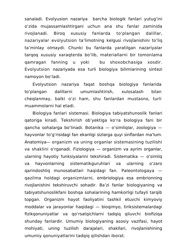 sanaladi.  Evolyusion  nazariya   barcha  biologik  fanlari  yutug‘ini
o‘zida  mujassamlashtirgani  uchun  ana  shu  fanlar  zaminida
rivojlanadi.
 Biroq
 xususiy 
fanlarda 
to‘plangan 
dalillar,
nazariyalar evolyutsion ta’limotning kelgusi rivojlanishini to‘liq
ta’minlay olmaydi.  Chunki  bu  fanlarda  yaratilgan  nazariyalar
tarqoq xususiy  xaraqterda bo‘lib, materiallarni bir tomonlama
qamragan
 fanning  u  yoki  
 bu  shoxobchasiga  xosdir.
Evolyutsion nazariyada esa turli biologiya bilimlarining sintezi
namoyon bo‘ladi.
Evolyutsion
 nazariya 
faqat  boshqa  biologiya  fanlarida
to‘plangan
 
dalillarni
 
umumlashtirish,
 
xulosalash
 
bilan
cheqlanmay,  balki  o‘zi  ham,  shu  fanlardan  mustasno,  turli
muammolarni hal etadi.
Biologiya fanlari sistemasi. Biologiya tabiyatshunoslik fanlari
qatoriga  kiradi.  Tekshirish  ob’yektiga  ko‘ra  biologiya  fani  bir
qancha  sohalarga bo‘linadi. Botanika — o‘simliqlar, zoologiya —
hayvonlar to‘g‘risidagi fan ekanligi sizlarga quyi sinflardan ma’lum.
Anatomiya— organizm va uning organlar sistemasining tuzilishi
va shaklini  o‘rganadi. Fiziologiya — organizm va ayrim organlar,
ularning hayotiy funksiyalarini tekshiradi. Sistematika — o‘simliq
va  hayvonlarning
 sistematikguruhlari  va  ularning  o‘zaro
qarindoshliq  munosabatlari  haqidagi  fan.  Paleontologaya  —
qazilma  holdagi  organizmlarni,  embriologiya  esa  embrionning
rivojlanishini  tekshiruvchi  sohadir.  Ba’zi  fanlar  biologiyaning  va
tabiyatshunoslikfani boshqa sohalarining hamkorligi tufayli tarqib
topgan.  Organizm  hayot  faoliyatini  tashkil  etuvchi  kimyoviy
moddalar va jarayonlar haqidagi — bioqimyo, tiriksistemalardagi
fizikqonuniyatlar  va  qo‘rsatqichlarni  tadqiq  qiluvchi  biofiziqa
shunday fanlardir. Umumiy biologiyaning asosiy vazifasi,  hayot
mohiyati,  uning  tuzilish  darajalari,  shakllari,  rivojlanishining
umumiy qonuniyatlarini tadqiq qilishdan iborat.
