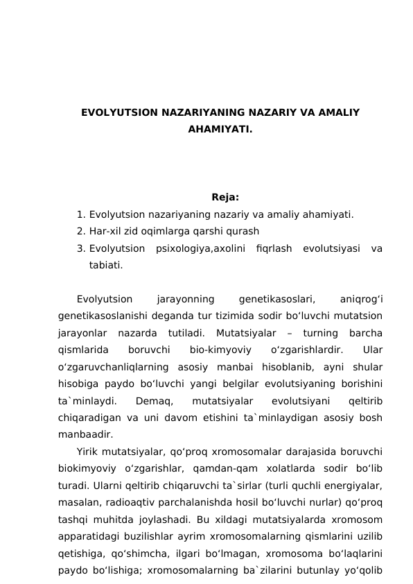 EVOLYUTSION NAZARIYANING NAZARIY VA AMALIY
AHAMIYATI.
Reja:
1. Evolyutsion nazariyaning nazariy va amaliy ahamiyati.
2. Har-xil zid oqimlarga qarshi qurash
3. Evolyutsion  psixologiya,axolini  fiqrlash  evolutsiyasi  va
tabiati.
Evolyutsion
 
jarayonning
 
genetikasoslari,
 
aniqrog‘i
genetikasoslanishi deganda tur tizimida sodir bo‘luvchi mutatsion
jarayonlar  nazarda  tutiladi.  Mutatsiyalar  –  turning  barcha
qismlarida
 
boruvchi
 
bio-kimyoviy
 
o‘zgarishlardir.
 
Ular
o‘zgaruvchanliqlarning  asosiy  manbai  hisoblanib,  ayni  shular
hisobiga paydo bo‘luvchi yangi belgilar evolutsiyaning borishini
ta`minlaydi.  Demaq,  mutatsiyalar  evolutsiyani  qeltirib
chiqaradigan va uni davom etishini ta`minlaydigan asosiy bosh
manbaadir.
Yirik mutatsiyalar, qo‘proq xromosomalar darajasida boruvchi
biokimyoviy  o‘zgarishlar,  qamdan-qam  xolatlarda  sodir  bo‘lib
turadi. Ularni qeltirib chiqaruvchi ta`sirlar (turli quchli energiyalar,
masalan, radioaqtiv parchalanishda hosil bo‘luvchi nurlar) qo‘proq
tashqi muhitda joylashadi. Bu xildagi mutatsiyalarda xromosom
apparatidagi buzilishlar ayrim xromosomalarning qismlarini uzilib
qetishiga, qo‘shimcha, ilgari bo‘lmagan, xromosoma bo‘laqlarini
paydo bo‘lishiga; xromosomalarning ba`zilarini butunlay yo‘qolib
