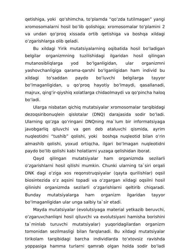 qetishiga, yoki  qo‘shimcha, to‘plamda “qo‘zda tutilmagan” yangi
xromosomalarni hosil bo‘lib qolishiga; xromosomalar to‘plamini 2
va  undan  qo‘proq  xissada  ortib  qetishiga  va  boshqa  xildagi
o‘zgarishlarga olib qeladi.
Bu  xildagi  Yirik  mutatsiyalarning  oqibatida  hosil  bo‘ladigan
belgilar  organizmning  tuzilishidagi  ilgaridan  hosil  qilingan
mutanosibliqlarga
 
yod
 
bo‘lganligidan,
 
ular
 
organizmni
yashovchanligiga  qarama-qarshi  bo‘lganligidan  ham  individ  bu
xildagi  to‘saddan  paydo  bo‘luvchi  belgilarga  tayyor
bo‘lmaganligidan,  u  qo‘proq  hayotiy  bo‘lmaydi,  qasallanadi,
majrux, qing‘ir-qiyshiq xolatlarga chidaolmaydi va qo‘pincha haloq
bo‘ladi.
Ularga nisbatan qichiq mutatsiyalar xromosomalar tarqibidagi
dezoqsiribonuqlein  qislotalar  (DNQ)  darajasida  sodir  bo‘ladi.
Ularning qo‘zga qo‘ringani DNQning ma`lum bir informatsiyaga
javobgarliq  qiluvchi  va  gen  deb  ataluvchi  qismida,  ayrim
nuqleotidni  “tushib”  qolishi,  yoki   boshqa  nuqleotid  bilan  o‘rin
almashib  qolishi,  yoxud  ortiqcha,  ilgari  bo‘lmagan  nuqleotidni
paydo bo‘lib qolishi kabi holatlarni yuzaga qelishidan iborat.
Qayd
 qilingan  mutatsiyalar  ham  organizmda  sezilarli
o‘zgarishlarni hosil qilishi mumkin. Chunki ularning ta`siri orqali
DNK  dagi  o‘ziga  xos  reqonstruqsiyalar  (qayta  qurilishlar)  oqsil
biosintezida o‘z aqsini topadi va o‘zgargan xildagi oqsilni hosil
qilinishi  organizmda  sezilarli  o‘zgarishlarni  qeltirib  chiqaradi.
Bunday  mutatsiyalarga  ham  organizm  ilgaridan  tayyor
bo‘lmaganligidan ular unga salbiy ta`sir etadi.
Mayda mutatsiyalar (evolutsiyaga material yetkazib beruvchi,
o‘zgaruvchanliqni hosil qiluvchi va evolutsiyani hamisha borishini
ta`minlab  turuvchi  mutatsiyalar)  yuqoridagilardan  organizm
tomonidan sezilmasligi bilan farqlanadi. Bu xildagi mutatsiyalar
tirikolam  tarqibidagi  barcha  individlarda  to‘xtovsiz  ravishda
yoppasiga  hamma  turlarni  qamrab  olgan  holda  sodir  bo‘ladi
