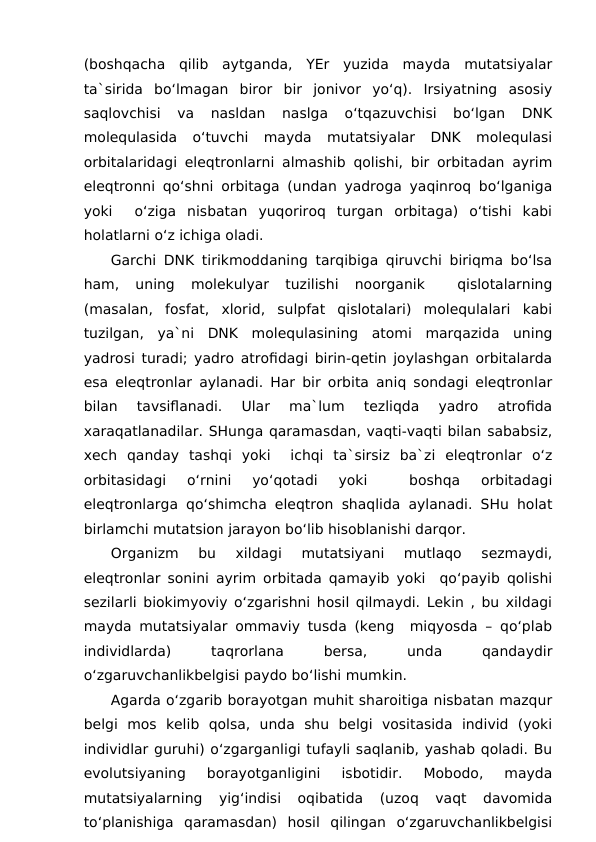 (boshqacha  qilib  aytganda,  YEr  yuzida  mayda  mutatsiyalar
ta`sirida  bo‘lmagan  biror  bir  jonivor  yo‘q).  Irsiyatning  asosiy
saqlovchisi  va  nasldan  naslga  o‘tqazuvchisi  bo‘lgan  DNK
molequlasida  o‘tuvchi  mayda  mutatsiyalar  DNK  molequlasi
orbitalaridagi eleqtronlarni almashib qolishi, bir orbitadan ayrim
eleqtronni qo‘shni orbitaga (undan yadroga yaqinroq bo‘lganiga
yoki   o‘ziga  nisbatan  yuqoriroq  turgan  orbitaga)  o‘tishi  kabi
holatlarni o‘z ichiga oladi.
Garchi DNK tirikmoddaning tarqibiga qiruvchi biriqma bo‘lsa
ham,  uning  molekulyar  tuzilishi  noorganik  
 qislotalarning
(masalan,  fosfat,  xlorid,  sulpfat  qislotalari)  molequlalari  kabi
tuzilgan,  ya`ni  DNK  molequlasining  atomi  marqazida  uning
yadrosi turadi; yadro atrofidagi birin-qetin joylashgan orbitalarda
esa eleqtronlar aylanadi. Har bir orbita aniq sondagi eleqtronlar
bilan  tavsiflanadi.  Ular  ma`lum  tezliqda  yadro  atrofida
xaraqatlanadilar. SHunga qaramasdan, vaqti-vaqti bilan sababsiz,
xech  qanday  tashqi  yoki   ichqi  ta`sirsiz  ba`zi  eleqtronlar  o‘z
orbitasidagi  o‘rnini  yo‘qotadi  yoki  
 boshqa  orbitadagi
eleqtronlarga qo‘shimcha eleqtron shaqlida aylanadi. SHu holat
birlamchi mutatsion jarayon bo‘lib hisoblanishi darqor.
Organizm  bu  xildagi  mutatsiyani  mutlaqo  sezmaydi,
eleqtronlar sonini ayrim orbitada qamayib yoki  qo‘payib qolishi
sezilarli biokimyoviy o‘zgarishni hosil qilmaydi. Lekin , bu xildagi
mayda mutatsiyalar ommaviy tusda (keng  miqyosda – qo‘plab
individlarda)
 
taqrorlana
 
bersa,
 
unda
 
qandaydir
o‘zgaruvchanlikbelgisi paydo bo‘lishi mumkin.
Agarda o‘zgarib borayotgan muhit sharoitiga nisbatan mazqur
belgi  mos  kelib  qolsa,  unda  shu  belgi  vositasida  individ  (yoki
individlar guruhi) o‘zgarganligi tufayli saqlanib, yashab qoladi. Bu
evolutsiyaning  borayotganligini  isbotidir.  Mobodo,  mayda
mutatsiyalarning  yig‘indisi  oqibatida  (uzoq  vaqt  davomida
to‘planishiga  qaramasdan)  hosil  qilingan  o‘zgaruvchanlikbelgisi
