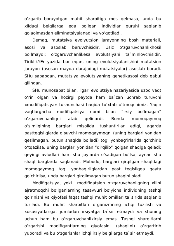 o‘zgarib  borayotgan  muhit  sharoitiga  mos  qelmasa,  unda  bu
xildagi  belgilarga  ega  bo‘lgan  individlar  guruhi  saqlanib
qolaolmasdan eliminatsiyalanadi va yo‘qotiladi.
Demaq,  mutatsiya  evolyutsion  jarayonning  bosh  materiali,
asosi  va  asoslab  beruvchisidir.  Usiz  o‘zgaruvchanlikhosil
bo‘lmaydi;  o‘zgaruvchanlikesa  evolutsiyani  ta`minlovchisidir.
TiriklikYEr  yuzida bor eqan, uning evolutsiyalanishini  mutatsion
jarayon (asosan mayda darajadagi mutatsiyalar) asoslab boradi.
SHu sababdan, mutatsiya evolutsiyaning genetikasosi deb qabul
qilingan.
SHu munosabat bilan, ilgari evolutsiya nazariyasida uzoq vaqt
o‘rin  olgan  va  hozirgi  paytda  ham  ba`zan  uchrab  turuvchi
«modifiqatsiya» tushunchasi haqida to‘xtab o‘tmoqchimiz. Yaqin
vaqtlargacha  modifiqatsiya  nomi  bilan  “irsiy  bo‘lmagan”
o‘zgaruvchanliqni  atab  qelinardi.  Bunda  momoqaymoq
o‘simligining  barglari  misolida  tushuntirilar  ediqi,  agarda
pastteqisliqlarda o‘suvchi momoqaymoqni (uning barglari yonidan
qesilmagan, butun shaqlda bo‘ladi) tog‘ yonbag‘irlarida qo‘chirib
o‘tqazilsa, uning barglari yonidan “qirqilib” qolgan shaqlga qeladi;
qeyingi avlodlari ham shu joylarda o‘sadigan bo‘lsa, aynan shu
shaql barglarda saqlanadi. Mobodo, barglari qirqilgan shaqldagi
momoqaymoq  tog‘  yonbaqirliqlardan  past  teqisliqqa  qayta
qo‘chirilsa, unda barglari qirqilmagan butun shaqlni oladi.
Modifiqatsiya,  yoki   modifiqatsion  o‘zgaruvchanliqning  xilini
ajratmoqchi bo‘lganlarning tasavvuri bo‘yicha individning tashqi
qo‘rinishi va qiyofasi faqat tashqi muhit omillari ta`sirida saqlanib
turiladi.  Bu  muhit  sharoitlari  organizmning  ichqi  tuzilish  va
xususiyatlariga,  jumladan  irsiyatga  ta`sir  etmaydi  va  shuning
uchun  ham  bu  o‘zgaruvchanlikirsiy  emas.  Tashqi  sharoitlarni
o‘zgarishi  modifiqantlarning  qiyofasini  (shaqlini)  o‘zgartirib
yuboradi va bu o‘zgarishlar ichqi irsiy belgilarga ta`sir etmaydi.
