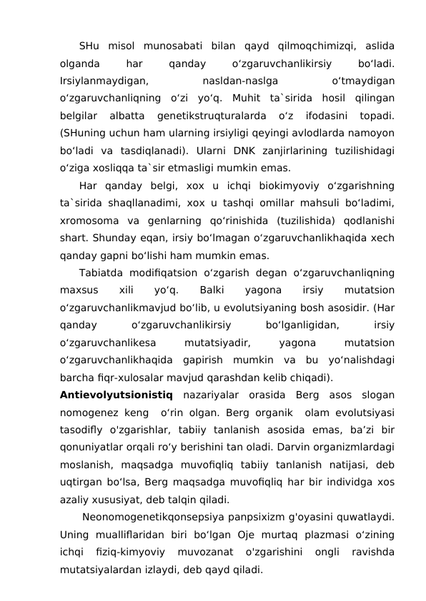 SHu  misol  munosabati  bilan  qayd  qilmoqchimizqi,  aslida
olganda
 
har
 
qanday
 
o‘zgaruvchanlikirsiy
 
bo‘ladi.
Irsiylanmaydigan,
 
nasldan-naslga
 
o‘tmaydigan
o‘zgaruvchanliqning  o‘zi  yo‘q.  Muhit  ta`sirida  hosil  qilingan
belgilar  albatta  genetikstruqturalarda  o‘z  ifodasini  topadi.
(SHuning uchun ham ularning irsiyligi qeyingi avlodlarda namoyon
bo‘ladi  va  tasdiqlanadi).  Ularni  DNK  zanjirlarining  tuzilishidagi
o‘ziga xosliqqa ta`sir etmasligi mumkin emas.
Har  qanday  belgi,  xox  u  ichqi  biokimyoviy  o‘zgarishning
ta`sirida shaqllanadimi, xox u tashqi omillar mahsuli bo‘ladimi,
xromosoma  va  genlarning  qo‘rinishida  (tuzilishida)  qodlanishi
shart. Shunday eqan, irsiy bo‘lmagan o‘zgaruvchanlikhaqida xech
qanday gapni bo‘lishi ham mumkin emas.
Tabiatda  modifiqatsion  o‘zgarish  degan  o‘zgaruvchanliqning
maxsus
 
xili
 
yo‘q.
 
Balki
 
yagona
 
irsiy
 
mutatsion
o‘zgaruvchanlikmavjud bo‘lib, u evolutsiyaning bosh asosidir. (Har
qanday
 
o‘zgaruvchanlikirsiy
 
bo‘lganligidan,
 
irsiy
o‘zgaruvchanlikesa
 
mutatsiyadir,
 
yagona
 
mutatsion
o‘zgaruvchanlikhaqida  gapirish  mumkin  va  bu  yo‘nalishdagi
barcha fiqr-xulosalar mavjud qarashdan kelib chiqadi).
Antievolyutsionistiq nazariyalar  orasida  Berg  asos  slogan
nomogenez keng  o‘rin olgan. Berg organik  olam evolutsiyasi
tasodifly  o'zgarishlar,  tabiiy  tanlanish  asosida  emas,  ba’zi  bir
qonuniyatlar orqali ro‘y berishini tan oladi. Darvin organizmlardagi
moslanish,  maqsadga  muvofiqliq  tabiiy  tanlanish  natijasi,  deb
uqtirgan bo‘lsa, Berg maqsadga muvofiqliq har bir individga xos
azaliy xususiyat, deb talqin qiladi. 
      Neonomogenetikqonsepsiya panpsixizm g'oyasini quwatlaydi.
Uning  mualliflaridan  biri  bo‘lgan  Oje  murtaq  plazmasi  o‘zining
ichqi  fiziq-kimyoviy  muvozanat  o'zgarishini  ongli  ravishda
mutatsiyalardan izlaydi, deb qayd qiladi.  
