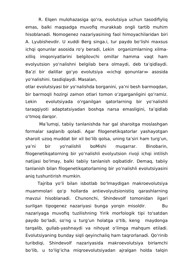       R. Elqen mulohazasiga qo‘ra, evolutsiya uchun tasodifiyliq
emas,  balki  maqsadga  muvofiq  murakkab  ongli  tartib  muhim
hisoblanadi. Nomogenez nazariyasining faol himoyachilaridan biri
A. Lyubishevdir. U xuddi Berg singa.i, tur paydo bo‘lishi maxsus
ichqi qonunlar asosida ro'y beradi, Lekin  organizmlarning xilma-
xilliq  imqoniyatlarini  belgilovchi  omillar  hamma  vaqt  ham
evolyutsion  yo‘nalishni  belgilab  bera  olmaydi,  deb  ta’qidlaydi.
Ba’zi  bir  dalillar  go‘yo  evolutsiya  ≪ichqi  qonunlar≫ asosida
yo‘nalishini. tasdiqlaydi. Masalan,
otlar evolutsiyasi bir yo‘nalishda borganini, ya’ni besh barmoqdan,
bir barmoqli hozirgi zamon otlari tomon o‘zgarganligini qo‘ramiz.
Lekin   evolutsiyada  o'rganilgan  qatorlarning  bir  yo‘nalishli
taraqqiyoti  adaptatsiyadan  boshqa  narsa  emasligini,  ta’qidlab
o‘tmoq darqor. 
       Ma’lumqi, tabiiy tanlanishda har gal sharoitga moslashgan
formalar  saqlanib  qoladi.  Agar  filogenetikqatorlar  yashayotgan
sharoit uzoq muddat bir xil bo‘lib qolsa, uning ta’siri ham turg‘un,
ya’ni
 
bir
 
yo'nalishli
 
boMishi
 
muqarrar.
 
Binobarin,
filogenetikqatorning bir yo‘nalishli evolyutsion rivoji ichqi intilish
natijasi bo'lmay, balki tabiiy tanlanish oqibatidir. Demaq, tabiiy
tanlanish bilan filogenetikqatorlaming bir yo‘nalishli evolutsiyasini
aniq tushuntirish mumkin.
    Tajriba  yo‘li  bilan  isbotlab  bo‘lmaydigan  makroevolutsiya
muammolari  qo‘p  hollarda  antievolyutsionistiq  qarashlarning
mavzui  hisoblanadi.  Chunonchi,  Shindevolf  tomonidan  ilgari
surilgan  tipogenez  nazariyasi  bunga  yorqin  misoldir.      Bu
nazariyaga  muvofiq  tuzilishning  Yirik  morfologik  tipi  to'satdan
paydo  bo‘ladi,  so'ng  u  turg‘un  holatga  o‘tib,  keng   maydonga
tarqalib,  gullab-yashnaydi  va  nihoyat  o‘limga  mahqum  etiladi.
Evolutsiyaning bunday siqli qeyinchaliq ham taqrorlanadi. Qo‘rinib
turibdiqi,  Shindevolf  nazariyasida  makroevolutsiya  birlamchi
bo‘lib,  u  to‘lig‘icha  miqroevolutsiyadan  ajralgan  holda  talqin
