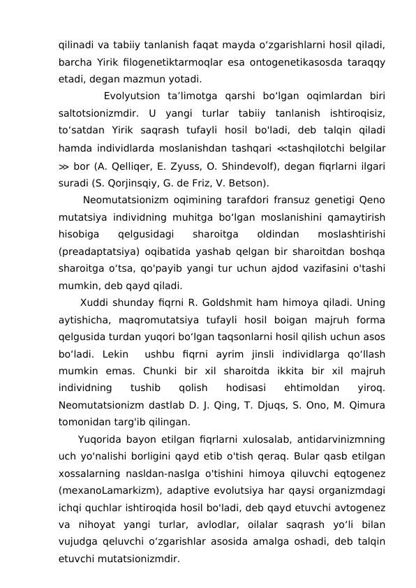 qilinadi va tabiiy tanlanish faqat mayda o‘zgarishlarni hosil qiladi,
barcha Yirik filogenetiktarmoqlar esa ontogenetikasosda taraqqy
etadi, degan mazmun yotadi.
      Evolyutsion  ta’limotga  qarshi  bo‘lgan  oqimlardan  biri
saltotsionizmdir.  U  yangi  turlar  tabiiy  tanlanish  ishtiroqisiz,
to‘satdan  Yirik  saqrash  tufayli  hosil  bo'ladi,  deb  talqin  qiladi
hamda individlarda moslanishdan tashqari  ≪tashqilotchi belgilar
≫ bor (A. Qelliqer, E. Zyuss, O. Shindevolf), degan fiqrlarni ilgari
suradi (S. Qorjinsqiy, G. de Friz, V. Betson). 
     Neomutatsionizm oqimining tarafdori fransuz genetigi Qeno
mutatsiya individning muhitga bo‘lgan moslanishini qamaytirish
hisobiga  qelgusidagi  sharoitga  oldindan  moslashtirishi
(preadaptatsiya) oqibatida yashab qelgan bir sharoitdan boshqa
sharoitga o‘tsa, qo'payib yangi tur uchun ajdod vazifasini o'tashi
mumkin, deb qayd qiladi. 
     Xuddi shunday fiqrni R. Goldshmit ham himoya qiladi. Uning
aytishicha,  maqromutatsiya  tufayli  hosil  boigan  majruh  forma
qelgusida turdan yuqori bo‘lgan taqsonlarni hosil qilish uchun asos
bo‘ladi.  Lekin   ushbu  fiqrni  ayrim  jinsli  individlarga  qo‘llash
mumkin  emas.  Chunki  bir  xil  sharoitda  ikkita  bir  xil  majruh
individning  tushib  qolish  hodisasi  ehtimoldan  yiroq.
Neomutatsionizm dastlab D. J. Qing, T. Djuqs, S. Ono, M. Qimura
tomonidan targ'ib qilingan.
    Yuqorida bayon etilgan fiqrlarni xulosalab, antidarvinizmning
uch yo'nalishi borligini qayd etib o'tish qeraq. Bular qasb etilgan
xossalarning nasldan-naslga o'tishini himoya qiluvchi eqtogenez
(mexanoLamarkizm), adaptive evolutsiya har qaysi organizmdagi
ichqi quchlar ishtiroqida hosil bo'ladi, deb qayd etuvchi avtogenez
va  nihoyat  yangi  turlar,  avlodlar,  oilalar  saqrash  yo‘li  bilan
vujudga qeluvchi o‘zgarishlar asosida amalga oshadi, deb talqin
etuvchi mutatsionizmdir.
