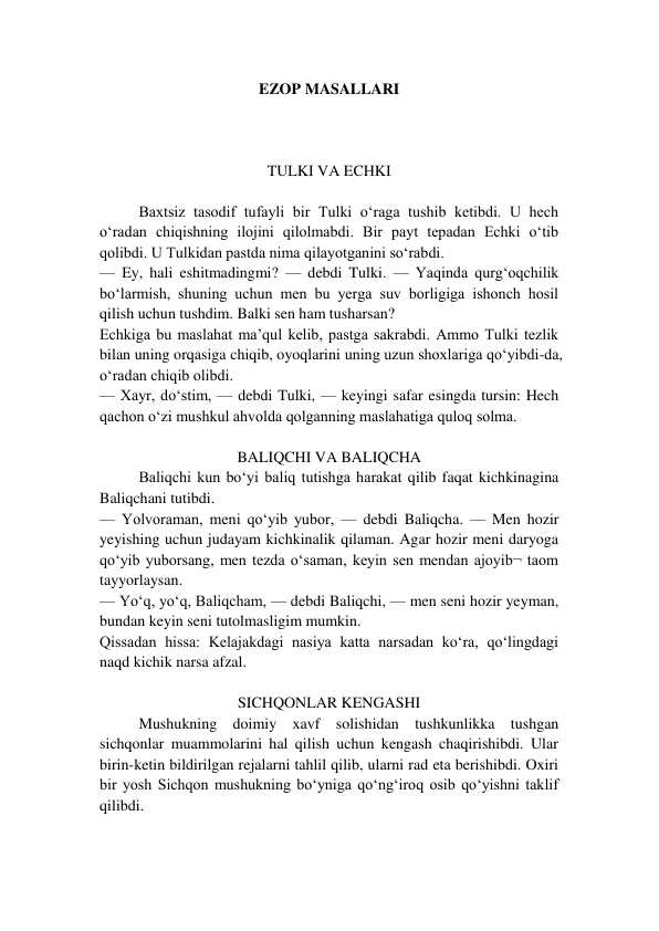 EZOP MASALLARI 
 
 
 
TULKI VA ECHKI 
 
Baxtsiz tasodif tufayli bir Tulki o‘raga tushib ketibdi. U hech 
o‘radan chiqishning ilojini qilolmabdi. Bir payt tepadan Echki o‘tib 
qolibdi. U Tulkidan pastda nima qilayotganini so‘rabdi. 
— Ey, hali eshitmadingmi? — debdi Tulki. — Yaqinda qurg‘oqchilik 
bo‘larmish, shuning uchun men bu yerga suv borligiga ishonch hosil 
qilish uchun tushdim. Balki sen ham tusharsan?  
Echkiga bu maslahat ma’qul kelib, pastga sakrabdi. Ammo Tulki tezlik 
bilan uning orqasiga chiqib, oyoqlarini uning uzun shoxlariga qo‘yibdi-da, 
o‘radan chiqib olibdi. 
— Xayr, do‘stim, — debdi Tulki, — keyingi safar esingda tursin: Hech 
qachon o‘zi mushkul ahvolda qolganning maslahatiga quloq solma. 
 
BALIQCHI VA BALIQCHA 
Baliqchi kun bo‘yi baliq tutishga harakat qilib faqat kichkinagina 
Baliqchani tutibdi. 
— Yolvoraman, meni qo‘yib yubor, — debdi Baliqcha. — Men hozir 
yeyishing uchun judayam kichkinalik qilaman. Agar hozir meni daryoga 
qo‘yib yuborsang, men tezda o‘saman, keyin sen mendan ajoyib¬ taom 
tayyorlaysan. 
— Yo‘q, yo‘q, Baliqcham, — debdi Baliqchi, — men seni hozir yeyman, 
bundan keyin seni tutolmasligim mumkin. 
Qissadan hissa: Kelajakdagi nasiya katta narsadan ko‘ra, qo‘lingdagi 
naqd kichik narsa afzal. 
 
SICHQONLAR KENGASHI 
Mushukning doimiy xavf solishidan tushkunlikka tushgan 
sichqonlar muammolarini hal qilish uchun kengash chaqirishibdi. Ular 
birin-ketin bildirilgan rejalarni tahlil qilib, ularni rad eta berishibdi. Oxiri 
bir yosh Sichqon mushukning bo‘yniga qo‘ng‘iroq osib qo‘yishni taklif 
qilibdi.  
