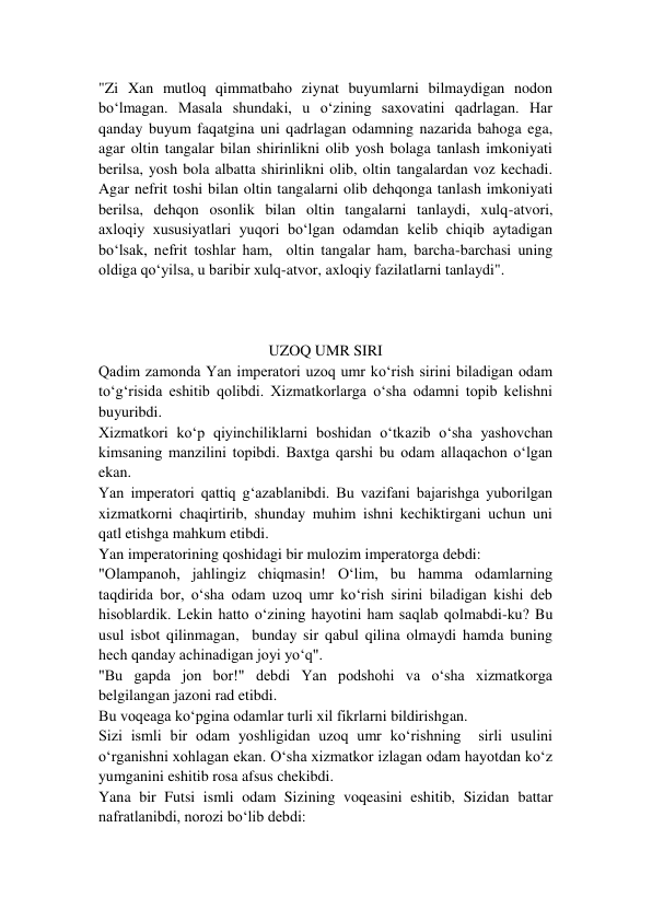 "Zi Xan mutloq qimmatbaho ziynat buyumlarni bilmaydigan nodon 
bo‘lmagan. Masala shundaki, u o‘zining saxovatini qadrlagan. Har 
qanday buyum faqatgina uni qadrlagan odamning nazarida bahoga ega, 
agar oltin tangalar bilan shirinlikni olib yosh bolaga tanlash imkoniyati 
berilsa, yosh bola albatta shirinlikni olib, oltin tangalardan voz kechadi. 
Agar nefrit toshi bilan oltin tangalarni olib dehqonga tanlash imkoniyati 
berilsa, dehqon osonlik bilan oltin tangalarni tanlaydi, xulq-atvori, 
axloqiy xususiyatlari yuqori bo‘lgan odamdan kelib chiqib aytadigan 
bo‘lsak, nefrit toshlar ham,  oltin tangalar ham, barcha-barchasi uning 
oldiga qo‘yilsa, u baribir xulq-atvor, axloqiy fazilatlarni tanlaydi".  
 
 
  
UZOQ UMR SIRI 
Qadim zamonda Yan imperatori uzoq umr ko‘rish sirini biladigan odam 
to‘g‘risida eshitib qolibdi. Xizmatkorlarga o‘sha odamni topib kelishni 
buyuribdi. 
Xizmatkori ko‘p qiyinchiliklarni boshidan o‘tkazib o‘sha yashovchan 
kimsaning manzilini topibdi. Baxtga qarshi bu odam allaqachon o‘lgan 
ekan. 
Yan imperatori qattiq g‘azablanibdi. Bu vazifani bajarishga yuborilgan 
xizmatkorni chaqirtirib, shunday muhim ishni kechiktirgani uchun uni 
qatl etishga mahkum etibdi. 
Yan imperatorining qoshidagi bir mulozim imperatorga debdi: 
"Olampanoh, jahlingiz chiqmasin! O‘lim, bu hamma odamlarning 
taqdirida bor, o‘sha odam uzoq umr ko‘rish sirini biladigan kishi deb 
hisoblardik. Lekin hatto o‘zining hayotini ham saqlab qolmabdi-ku? Bu 
usul isbot qilinmagan,  bunday sir qabul qilina olmaydi hamda buning 
hech qanday achinadigan joyi yo‘q". 
"Bu gapda jon bor!" debdi Yan podshohi va o‘sha xizmatkorga 
belgilangan jazoni rad etibdi. 
Bu voqeaga ko‘pgina odamlar turli xil fikrlarni bildirishgan.  
Sizi ismli bir odam yoshligidan uzoq umr ko‘rishning  sirli usulini 
o‘rganishni xohlagan ekan. O‘sha xizmatkor izlagan odam hayotdan ko‘z 
yumganini eshitib rosa afsus chekibdi. 
Yana bir Futsi ismli odam Sizining voqeasini eshitib, Sizidan battar 
nafratlanibdi, norozi bo‘lib debdi: 
