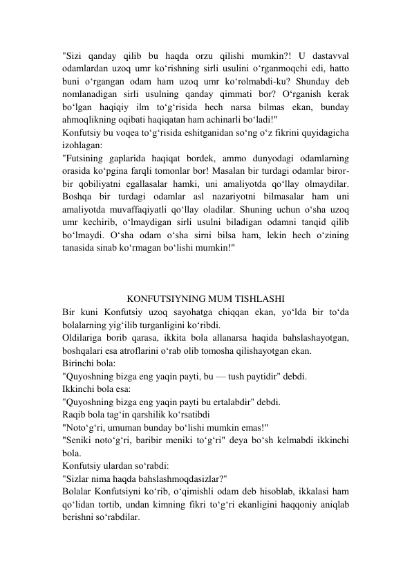 "Sizi qanday qilib bu haqda orzu qilishi mumkin?! U dastavval 
odamlardan uzoq umr ko‘rishning sirli usulini o‘rganmoqchi edi, hatto 
buni o‘rgangan odam ham uzoq umr ko‘rolmabdi-ku? Shunday deb 
nomlanadigan sirli usulning qanday qimmati bor? O‘rganish kerak 
bo‘lgan haqiqiy ilm to‘g‘risida hech narsa bilmas ekan, bunday 
ahmoqlikning oqibati haqiqatan ham achinarli bo‘ladi!" 
Konfutsiy bu voqea to‘g‘risida eshitganidan so‘ng o‘z fikrini quyidagicha 
izohlagan: 
"Futsining gaplarida haqiqat bordek, ammo dunyodagi odamlarning 
orasida ko‘pgina farqli tomonlar bor! Masalan bir turdagi odamlar biror-
bir qobiliyatni egallasalar hamki, uni amaliyotda qo‘llay olmaydilar. 
Boshqa bir turdagi odamlar asl nazariyotni bilmasalar ham uni 
amaliyotda muvaffaqiyatli qo‘llay oladilar. Shuning uchun o‘sha uzoq 
umr kechirib, o‘lmaydigan sirli usulni biladigan odamni tanqid qilib 
bo‘lmaydi. O‘sha odam o‘sha sirni bilsa ham, lekin hech o‘zining 
tanasida sinab ko‘rmagan bo‘lishi mumkin!" 
 
 
  
KONFUTSIYNING MUM TISHLASHI 
Bir kuni Konfutsiy uzoq sayohatga chiqqan ekan, yo‘lda bir to‘da 
bolalarning yig‘ilib turganligini ko‘ribdi. 
Oldilariga borib qarasa, ikkita bola allanarsa haqida bahslashayotgan, 
boshqalari esa atroflarini o‘rab olib tomosha qilishayotgan ekan. 
Birinchi bola: 
"Quyoshning bizga eng yaqin payti, bu — tush paytidir" debdi. 
Ikkinchi bola esa: 
"Quyoshning bizga eng yaqin payti bu ertalabdir" debdi. 
Raqib bola tag‘in qarshilik ko‘rsatibdi  
"Noto‘g‘ri, umuman bunday bo‘lishi mumkin emas!" 
"Seniki noto‘g‘ri, baribir meniki to‘g‘ri" deya bo‘sh kelmabdi ikkinchi 
bola. 
Konfutsiy ulardan so‘rabdi: 
"Sizlar nima haqda bahslashmoqdasizlar?" 
Bolalar Konfutsiyni ko‘rib, o‘qimishli odam deb hisoblab, ikkalasi ham  
qo‘lidan tortib, undan kimning fikri to‘g‘ri ekanligini haqqoniy aniqlab 
berishni so‘rabdilar. 
