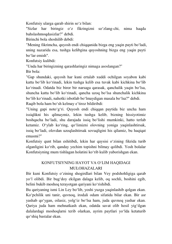 Konfutsiy ularga qarab shirin so‘z bilan: 
"Sizlar 
har 
biringiz 
o‘z 
fikringizni 
so‘zlang-chi, 
nima 
haqda 
bahslashmoqdasizlar?" debdi. 
Birinchi bola shoshilib debdi: 
"Mening fikrimcha, quyosh endi chiqqanida bizga eng yaqin payti bo‘ladi, 
uning nazarida esa, tushga kelibgina quyoshning bizga eng yaqin payti 
bo‘lar emish". 
Konfutsiy kulibdi: 
"Unda har biringizning qarashlaringiz nimaga asoslangan?" 
Bir bola: 
"Gap shundaki, quyosh har kuni ertalab xuddi ochilgan soyabon kabi 
katta bo‘lib ko‘rinadi, lekin tushga kelib esa tuvak kabi kichkina bo‘lib 
ko‘rinadi. Odatda biz biror bir narsaga qarasak, qanchalik yaqin bo‘lsa, 
shuncha katta bo‘lib ko‘rinadi, qancha uzoq bo‘lsa shunchalik kichkina 
bo‘lib ko‘rinadi, nahotki isbotlab bo‘lmaydigan masala bo‘lsa?" debdi. 
Raqib bola ham bo‘sh kelmay e’tiroz bildiribdi: 
"Uning gapi noto‘g‘ri. Quyosh endi chiqqan paytida biz uncha ham 
issiqlikni his qilmaymiz, lekin tushga kelib, bizning hissiyotimiz 
boshqacha bo‘ladi, shu darajada issiq bo‘lishi mumkinki, hatto terlab 
ketamiz. O‘ylab ko‘ring, qo‘limizni olovning yoniga yaqinlashtirsak, 
issiq bo‘ladi, olovdan uzoqlashtirsak sovuqligini his qilamiz, bu haqiqat 
emasmi?" 
Konfutsiy qunt bilan eshitibdi, lekin har qaysisi o‘zining fikrida turib 
olganligini ko‘rib, qanday yechim topishni bilmay qolibdi. Yosh bolalar 
Konfutsiyning mum tishlagan holatini ko‘rib kulib yuborishgan ekan. 
 
KONFUTSIYNING HAYOT VA O‘LIM HAQIDAGI 
MULOHAZALARI 
Bir kuni Konfutsiy o‘zining shogirdlari bilan Vey podshohligiga qarab 
yo‘l olibdi. Bir bug‘doy ekilgan dalaga kelib, oq sochli, boshini egib, 
belini bukib moshoq terayotgan qariyani ko‘rishibdi. 
Bu qariyaning ismi Lin Ley bo‘lib, yoshi yuzga yaqinlashib qolgan ekan. 
Ko‘pchilik uni tanir, quvnoq, irodali odam sifatida bilar ekan. Bir asr 
yashab qo‘ygan, oilasiz, yolg‘iz bo‘lsa ham, juda quvnoq yashar ekan. 
Qariya juda ham mehnatkash ekan, odatda savat olib hosil yig‘ilgan 
dalalardagi moshoqlarni terib olarkan, ayrim paytlari yo‘lda ketaturib 
qo‘shiq bastalar ekan. 
