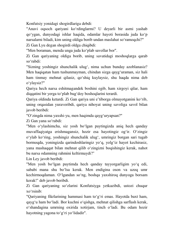 Konfutsiy yonidagi shogirdlariga debdi: 
"Anavi oqsoch qariyani ko‘rdinglarmi? U deyarli bir asrni yashab 
qo‘ygan, dunyodagi ishlar haqida, odamlar hayoti borasida juda ko‘p 
narsalarni biladi, kim uning oldiga borib undan maslahat so‘ramoqchi?" 
Zi Gan Lyu degan shogirdi oldga chiqibdi: 
"Men boraman, menda unga juda ko‘plab savollar bor". 
Zi Gan qariyaning oldiga borib, uning savatidagi moshoqlarga qarab 
so‘rabdi: 
"Sizning yoshingiz shunchalik ulug‘, nima uchun bunday azoblanasiz? 
Men haqiqatan ham tushunmayman, chindan sizga qayg‘uraman, siz hali 
ham tinmay mehnat qilasiz, qo‘shiq kuylaysiz, shu haqda nima deb 
o‘ylaysiz?" 
Qariya hech narsa eshitmagandek boshini egib, ham xirgoyi qilar, ham 
diqqatini bir yerga to‘plab bug‘doy boshoqlarini terardi. 
Qariya oldinda ketardi. Zi Gan qariya uni e’tiborga olmayotganini ko‘rib, 
uning orqasidan yuraveribdi, qariya nihoyat uning savoliga savol bilan 
javob beribdi: 
"O‘zingda nima yaxshi-yu, men haqimda qayg‘uryapsan?" 
Zi Gan yana so‘rabdi: 
"Men o‘ylashimcha, siz yosh bo‘lgan paytingizda aniq hech qanday 
muvaffaqiyatga erishmagansiz, hozir esa hayotingiz og‘ir. O‘zingiz 
o‘ylab ko‘ring, yoshingiz shunchalik ulug‘, umringiz borgan sari tugab 
bormoqda, yoningizda qarindoshlaringiz yo‘q, yolg‘iz hayot kechirasiz, 
yana mashaqqat bilan mehnat qilib o‘zingizni boqishingiz kerak, nahot  
bu narsa odamning rahmini keltirmaydi?" 
Lin Ley javob beribdi: 
"Men yosh bo‘lgan paytimda hech qanday tayyorgarligim yo‘q edi, 
sababi mana shu bo‘lsa kerak. Men endigina oson va uzoq umr 
kechirmoqdaman. O‘lgandan so‘ng, boshqa yaxshiroq dunyoga borsam 
kerak!" deb javob beribdi. 
Zi Gan qariyaning so‘zlarini Konfutsiyga yetkazibdi, ustozi chuqur 
xo‘rsinib: 
"Qariyaning fikrlarining hammasi ham to‘g‘ri emas. Hayotda baxt ham, 
qayg‘u ham bo‘ladi. Bor kuchni o‘qishga, mehnat qilishga sarflash kerak, 
o‘shandagina umrning oxirida xotirjam, tinch o‘ladi. Bu odam hozir 
hayotning yagona to‘g‘ri yo‘lidadir". 
