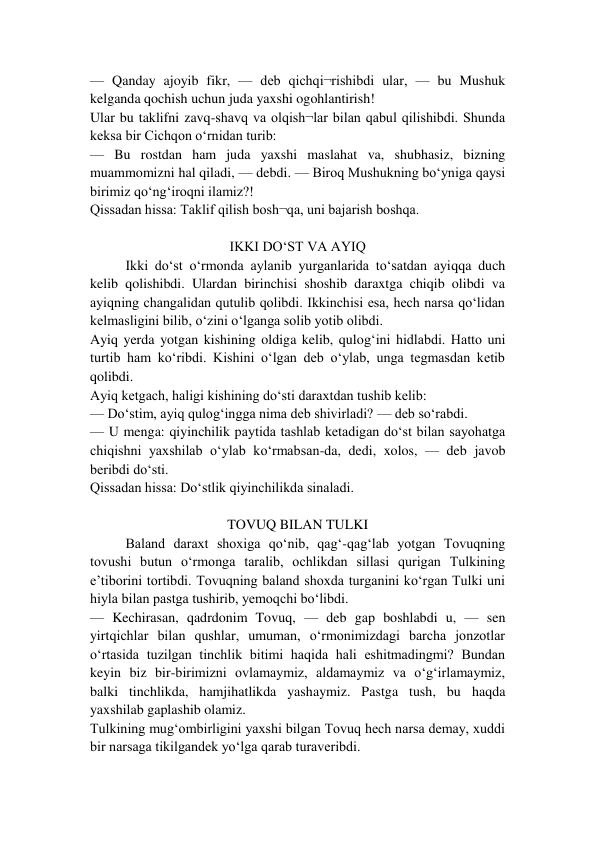 — Qanday ajoyib fikr, — deb qichqi¬rishibdi ular, — bu Mushuk 
kelganda qochish uchun juda yaxshi ogohlantirish! 
Ular bu taklifni zavq-shavq va olqish¬lar bilan qabul qilishibdi. Shunda 
keksa bir Cichqon o‘rnidan turib: 
— Bu rostdan ham juda yaxshi maslahat va, shubhasiz, bizning 
muammomizni hal qiladi, — debdi. — Biroq Mushukning bo‘yniga qaysi 
birimiz qo‘ng‘iroqni ilamiz?! 
Qissadan hissa: Taklif qilish bosh¬qa, uni bajarish boshqa. 
 
IKKI DO‘ST VA AYIQ 
Ikki do‘st o‘rmonda aylanib yurganlarida to‘satdan ayiqqa duch 
kelib qolishibdi. Ulardan birinchisi shoshib daraxtga chiqib olibdi va 
ayiqning changalidan qutulib qolibdi. Ikkinchisi esa, hech narsa qo‘lidan 
kelmasligini bilib, o‘zini o‘lganga solib yotib olibdi. 
Ayiq yerda yotgan kishining oldiga kelib, qulog‘ini hidlabdi. Hatto uni 
turtib ham ko‘ribdi. Kishini o‘lgan deb o‘ylab, unga tegmasdan ketib 
qolibdi. 
Ayiq ketgach, haligi kishining do‘sti daraxtdan tushib kelib:  
— Do‘stim, ayiq qulog‘ingga nima deb shivirladi? — deb so‘rabdi. 
— U menga: qiyinchilik paytida tashlab ketadigan do‘st bilan sayohatga 
chiqishni yaxshilab o‘ylab ko‘rmabsan-da, dedi, xolos, — deb javob 
beribdi do‘sti. 
Qissadan hissa: Do‘stlik qiyinchilikda sinaladi. 
 
TOVUQ BILAN TULKI 
Baland daraxt shoxiga qo‘nib, qag‘-qag‘lab yotgan Tovuqning 
tovushi butun o‘rmonga taralib, ochlikdan sillasi qurigan Tulkining 
e’tiborini tortibdi. Tovuqning baland shoxda turganini ko‘rgan Tulki uni 
hiyla bilan pastga tushirib, yemoqchi bo‘libdi. 
— Kechirasan, qadrdonim Tovuq, — deb gap boshlabdi u, — sen 
yirtqichlar bilan qushlar, umuman, o‘rmonimizdagi barcha jonzotlar 
o‘rtasida tuzilgan tinchlik bitimi haqida hali eshitmadingmi? Bundan 
keyin biz bir-birimizni ovlamaymiz, aldamaymiz va o‘g‘irlamaymiz, 
balki tinchlikda, hamjihatlikda yashaymiz. Pastga tush, bu haqda 
yaxshilab gaplashib olamiz.  
Tulkining mug‘ombirligini yaxshi bilgan Tovuq hech narsa demay, xuddi 
bir narsaga tikilgandek yo‘lga qarab turaveribdi. 
