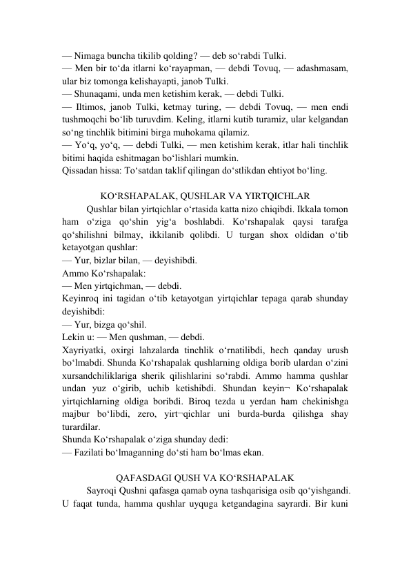 — Nimaga buncha tikilib qolding? — deb so‘rabdi Tulki. 
— Men bir to‘da itlarni ko‘rayapman, — debdi Tovuq, — adashmasam, 
ular biz tomonga kelishayapti, janob Tulki. 
— Shunaqami, unda men ketishim kerak, — debdi Tulki. 
— Iltimos, janob Tulki, ketmay turing, — debdi Tovuq, — men endi 
tushmoqchi bo‘lib turuvdim. Keling, itlarni kutib turamiz, ular kelgandan 
so‘ng tinchlik bitimini birga muhokama qilamiz. 
— Yo‘q, yo‘q, — debdi Tulki, — men ketishim kerak, itlar hali tinchlik 
bitimi haqida eshitmagan bo‘lishlari mumkin. 
Qissadan hissa: To‘satdan taklif qilingan do‘stlikdan ehtiyot bo‘ling. 
 
KO‘RSHAPALAK, QUSHLAR VA YIRTQICHLAR 
Qushlar bilan yirtqichlar o‘rtasida katta nizo chiqibdi. Ikkala tomon 
ham o‘ziga qo‘shin yig‘a boshlabdi. Ko‘rshapalak qaysi tarafga 
qo‘shilishni bilmay, ikkilanib qolibdi. U turgan shox oldidan o‘tib 
ketayotgan qushlar: 
— Yur, bizlar bilan, — deyishibdi. 
Ammo Ko‘rshapalak: 
— Men yirtqichman, — debdi. 
Keyinroq ini tagidan o‘tib ketayotgan yirtqichlar tepaga qarab shunday 
deyishibdi: 
— Yur, bizga qo‘shil. 
Lekin u: — Men qushman, — debdi. 
Xayriyatki, oxirgi lahzalarda tinchlik o‘rnatilibdi, hech qanday urush 
bo‘lmabdi. Shunda Ko‘rshapalak qushlarning oldiga borib ulardan o‘zini 
xursandchiliklariga sherik qilishlarini so‘rabdi. Ammo hamma qushlar 
undan yuz o‘girib, uchib ketishibdi. Shundan keyin¬ Ko‘rshapalak 
yirtqichlarning oldiga boribdi. Biroq tezda u yerdan ham chekinishga 
majbur bo‘libdi, zero, yirt¬qichlar uni burda-burda qilishga shay 
turardilar. 
Shunda Ko‘rshapalak o‘ziga shunday dedi:  
— Fazilati bo‘lmaganning do‘sti ham bo‘lmas ekan. 
 
QAFASDAGI QUSH VA KO‘RSHAPALAK 
Sayroqi Qushni qafasga qamab oyna tashqarisiga osib qo‘yishgandi. 
U faqat tunda, hamma qushlar uyquga ketgandagina sayrardi. Bir kuni 
