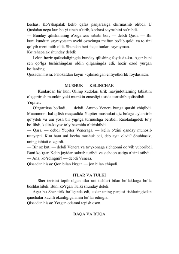 kechasi Ko‘rshapalak kelib qafas panjarasiga chirmashib olibdi. U 
Qushdan nega kun bo‘yi tinch o‘tirib, kechasi sayrashini so‘rabdi. 
— Bunday qilishimning o‘ziga xos sababi bor, — debdi Qush. — Bir 
kuni kunduzi sayrayotsam ovchi ovozimga maftun bo‘lib qoldi va to‘rini 
qo‘yib meni tutib oldi. Shundan beri faqat tunlari sayrayman. 
Ko‘rshapalak shunday debdi: 
— Lekin hozir qafasdaligingda bunday qilishing foydasiz-ku. Agar buni 
sen qo‘lga tushishingdan oldin qilganingda edi, hozir ozod yurgan 
bo‘larding. 
Qissadan hissa: Falokatdan keyin¬ qilinadigan ehtiyotkorlik foydasizdir. 
 
MUSHUK — KELINCHAK 
Kunlardan bir kuni Olimp xudolari tirik mavjudotlarning tabiatini 
o‘zgartirish mumkin yoki mumkin emasligi ustida tortishib qolishibdi. 
Yupiter: 
— O‘zgartirsa bo‘ladi, — debdi. Ammo Venera bunga qarshi chiqibdi. 
Muammoni hal qilish maqsadida Yupiter mushukni qiz bolaga aylantirib 
qo‘yibdi va uni yosh bir yigitga turmushga beribdi. Risoladagidek to‘y 
bo‘libdi, kelin-kuyov to‘y bazmida o‘tirishibdi. 
— Qara, — debdi Yupiter Veneraga, — kelin o‘zini qanday munosib 
tutayapti. Kim ham uni kecha mushuk edi, deb ayta oladi? Shubhasiz, 
uning tabiati o‘zgardi. 
— Bir oz kut, — debdi Venera va to‘yxonaga sichqonni qo‘yib yuboribdi. 
Buni ko‘rgan Kelin joyidan sakrab turibdi va sichqon ustiga o‘zini otibdi. 
— Ana, ko‘rdingmi? — debdi Venera. 
Qissadan hissa: Qon bilan kirgan — jon bilan chiqadi. 
 
ITLAR VA TULKI 
Sher terisini topib olgan itlar uni tishlari bilan bo‘laklarga bo‘la 
boshlashibdi. Buni ko‘rgan Tulki shunday debdi: 
— Agar bu Sher tirik bo‘lganda edi, sizlar uning panjasi tishlaringizdan 
qanchalar kuchli ekanligiga amin bo‘lar edingiz. 
Qissadan hissa: Yotgan odamni tepish oson. 
 
BAQA VA BUQA 
