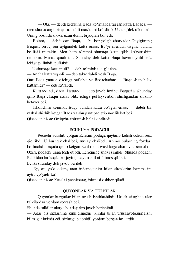 — Ota, — debdi kichkina Baqa ko‘lmakda turgan katta Baqaga, — 
men shunaqangi bir qo‘rqinchli maxluqni ko‘rdimki! U tog‘dek ulkan edi. 
Uning boshida shoxi, uzun dumi, tuyoqlari bor edi. 
— Bolam, — debdi qari Baqa, — bu bor-yo‘g‘i chorvador Oqyigitning 
Buqasi, biroq sen aytgandek katta emas. Bo‘yi mendan ozgina baland 
bo‘lishi mumkin. Men ham o‘zimni shunaqa katta qilib ko‘rsatishim 
mumkin. Mana, qarab tur. Shunday deb katta Baqa havoni yutib o‘z 
ichiga puflabdi, puflabdi. 
— U shunaqa kattamidi? — deb so‘rabdi u o‘g‘lidan. 
— Ancha kattaroq edi, — deb takrorlabdi yosh Baqa. 
Qari Baqa yana o‘z ichiga puflabdi va Baqachadan: — Buqa shunchalik 
kattamidi? — deb so‘rabdi. 
— Kattaroq edi, dada, kattaroq, — deb javob beribdi Baqacha. Shunday 
qilib Baqa chuqur nafas olib, ichiga puflayveribdi, shishgandan shishib 
ketaveribdi. 
— Ishonchim komilki, Buqa bundan katta bo‘lgan emas, — debdi bir 
mahal shishib ketgan Baqa va shu payt paq etib yorilib ketibdi. 
Qissadan hissa: Ortiqcha chiranish belni sindiradi. 
 
ECHKI VA PODACHI 
Podachi adashib qolgan Echkini podaga qaytarib kelish uchun rosa 
qidiribdi. U hushtak chalibdi, surnay chalibdi. Ammo bularning foydasi 
bo‘lmabdi: orqada qolib ketgan Echki bu tovushlarga ahamiyat bermabdi. 
Oxiri, podachi unga tosh otibdi, Echkining shoxi sinibdi. Shunda podachi 
Echkidan bu haqda xo‘jayiniga aytmaslikni iltimos qilibdi. 
Echki shunday deb javob beribdi: 
— Ey, esi yo‘q odam, men indamaganim bilan shoxlarim hammasini 
aytib qo‘yadi-ku! 
Qissadan hissa: Kasalni yashirsang, isitmasi oshkor qiladi. 
 
QUYONLAR VA TULKILAR 
Quyonlar burgutlar bilan urush boshlashibdi. Urush chog‘ida ular 
tulkilardan yordam so‘rashibdi. 
Shunda tulkilar ularga bunday deb javob berishibdi: 
— Agar biz sizlarning kimligingizni, kimlar bilan urushayotganingizni 
bilmaganimizda edi, sizlarga bajonidil yordam bergan bo‘lardik... 
