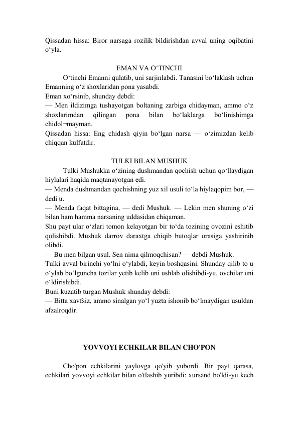 Qissadan hissa: Biror narsaga rozilik bildirishdan avval uning oqibatini 
o‘yla. 
 
EMAN VA O‘TINCHI 
O‘tinchi Emanni qulatib, uni sarjinlabdi. Tanasini bo‘laklash uchun 
Emanning o‘z shoxlaridan pona yasabdi. 
Eman xo‘rsinib, shunday debdi: 
— Men ildizimga tushayotgan boltaning zarbiga chidayman, ammo o‘z 
shoxlarimdan 
qilingan 
pona 
bilan 
bo‘laklarga 
bo‘linishimga 
chidol¬mayman. 
Qissadan hissa: Eng chidash qiyin bo‘lgan narsa — o‘zimizdan kelib 
chiqqan kulfatdir. 
 
TULKI BILAN MUSHUK 
Tulki Mushukka o‘zining dushmandan qochish uchun qo‘llaydigan 
hiylalari haqida maqtanayotgan edi. 
— Menda dushmandan qochishning yuz xil usuli to‘la hiylaqopim bor, — 
dedi u. 
— Menda faqat bittagina, — dedi Mushuk. — Lekin men shuning o‘zi 
bilan ham hamma narsaning uddasidan chiqaman. 
Shu payt ular o‘zlari tomon kelayotgan bir to‘da tozining ovozini eshitib 
qolishibdi. Mushuk darrov daraxtga chiqib butoqlar orasiga yashirinib 
olibdi.  
— Bu men bilgan usul. Sen nima qilmoqchisan? — debdi Mushuk. 
Tulki avval birinchi yo‘lni o‘ylabdi, keyin boshqasini. Shunday qilib to u 
o‘ylab bo‘lguncha tozilar yetib kelib uni ushlab olishibdi-yu, ovchilar uni 
o‘ldirishibdi. 
Buni kuzatib turgan Mushuk shunday debdi:  
— Bitta xavfsiz, ammo sinalgan yo‘l yuzta ishonib bo‘lmaydigan usuldan 
afzalroqdir.  
 
 
  
YOVVOYI ECHKILAR BILAN CHO'PON 
 
Cho'pon echkilarini yaylovga qo'yib yubordi. Bir payt qarasa, 
echkilari yovvoyi echkilar bilan o'tlashib yuribdi: xursand bo'ldi-yu kech 
