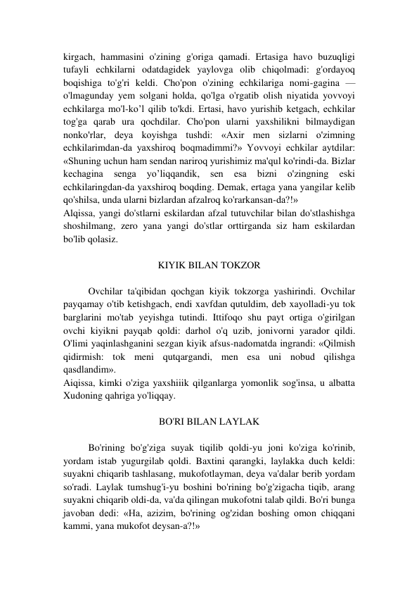 kirgach, hammasini o'zining g'origa qamadi. Ertasiga havo buzuqligi 
tufayli echkilarni odatdagidek yaylovga olib chiqolmadi: g'ordayoq 
boqishiga to'g'ri keldi. Cho'pon o'zining echkilariga nomi-gagina — 
o'lmagunday yem solgani holda, qo'lga o'rgatib olish niyatida yovvoyi 
echkilarga mo'l-ko’l qilib to'kdi. Ertasi, havo yurishib ketgach, echkilar 
tog'ga qarab ura qochdilar. Cho'pon ularni yaxshilikni bilmaydigan 
nonko'rlar, deya koyishga tushdi: «Axir men sizlarni o'zimning 
echkilarimdan-da yaxshiroq boqmadimmi?» Yovvoyi echkilar aytdilar: 
«Shuning uchun ham sendan nariroq yurishimiz ma'qul ko'rindi-da. Bizlar 
kechagina 
senga 
yo’liqqandik, 
sen 
esa 
bizni 
o'zingning 
eski 
echkilaringdan-da yaxshiroq boqding. Demak, ertaga yana yangilar kelib 
qo'shilsa, unda ularni bizlardan afzalroq ko'rarkansan-da?!» 
Alqissa, yangi do'stlarni eskilardan afzal tutuvchilar bilan do'stlashishga 
shoshilmang, zero yana yangi do'stlar orttirganda siz ham eskilardan 
bo'lib qolasiz. 
 
KIYIK BILAN TOKZOR 
 
Ovchilar ta'qibidan qochgan kiyik tokzorga yashirindi. Ovchilar 
payqamay o'tib ketishgach, endi xavfdan qutuldim, deb xayolladi-yu tok 
barglarini mo'tab yeyishga tutindi. Ittifoqo shu payt ortiga o'girilgan 
ovchi kiyikni payqab qoldi: darhol o'q uzib, jonivorni yarador qildi. 
O'limi yaqinlashganini sezgan kiyik afsus-nadomatda ingrandi: «Qilmish 
qidirmish: tok meni qutqargandi, men esa uni nobud qilishga 
qasdlandim». 
Aiqissa, kimki o'ziga yaxshiiik qilganlarga yomonlik sog'insa, u albatta 
Xudoning qahriga yo'liqqay. 
 
BO'RI BILAN LAYLAK 
 
Bo'rining bo'g'ziga suyak tiqilib qoldi-yu joni ko'ziga ko'rinib, 
yordam istab yugurgilab qoldi. Baxtini qarangki, laylakka duch keldi: 
suyakni chiqarib tashlasang, mukofotlayman, deya va'dalar berib yordam 
so'radi. Laylak tumshug'i-yu boshini bo'rining bo'g'zigacha tiqib, arang 
suyakni chiqarib oldi-da, va'da qilingan mukofotni talab qildi. Bo'ri bunga 
javoban dedi: «Ha, azizim, bo'rining og'zidan boshing omon chiqqani 
kammi, yana mukofot deysan-a?!» 
