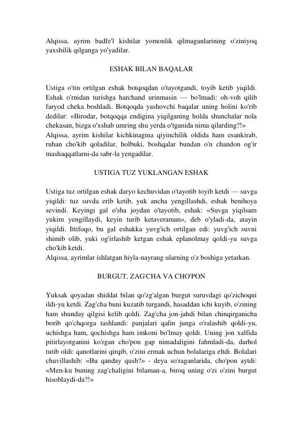 Alqissa, ayrim badfe'l kishilar yomonlik qilmaganlarining o'ziniyoq 
yaxshilik qilganga yo'yadilar. 
 
ESHAK BILAN BAQALAR 
 
Ustiga o'tin ortilgan eshak botqoqdan o'tayotgandi, toyib ketib yiqildi. 
Eshak o'rnidan turishga harchand urinmasin — bo'lmadi: oh-voh qilib 
faryod cheka boshladi. Botqoqda yashovchi baqalar uning holini ko'rib 
dedilar: «Birodar, botqoqqa endigina yiqilganing holda shunchalar nola 
chekasan, bizga o'xshab umring shu yerda o'tganida nima qilarding?!» 
Alqissa, ayrim kishilar kichkinagina qiyinchilik oldida ham esankirab, 
ruhan cho'kib qoladilar, holbuki, boshqalar bundan o'n chandon og'ir 
mashaqqatlarni-da sabr-la yengadilar. 
 
USTIGA TUZ YUKLANGAN ESHAK 
 
Ustiga tuz ortilgan eshak daryo kechuvidan o'tayotib toyib ketdi — suvga 
yiqildi: tuz suvda erib ketib, yuk ancha yengillashdi, eshak benihoya 
sevindi. Keyingi gal o'sha joydan o'tayotib, eshak: «Suvga yiqilsam 
yukim yengillaydi, keyin turib ketaveraman», deb o'yladi-da, atayin 
yiqildi. Ittifoqo, bu gal eshakka yuvg'ich ortilgan edi: yuvg'ich suvni 
shimib olib, yuki og'irlashib ketgan eshak eplanolmay qoldi-yu suvga 
cho'kib ketdi. 
Alqissa, ayrimlar ishlatgan hiyla-nayrang ularning o'z boshiga yetarkan. 
 
BURGUT, ZAG'CHA VA CHO'PON 
 
Yuksak qoyadan shiddat bilan qo'zg'algan burgut suruvdagi qo'zichoqni 
ildi-yu ketdi. Zag'cha buni kuzatib turgandi, hasaddan ichi kuyib, o'zining 
ham shunday qilgisi kelib qoldi. Zag'cha jon-jahdi bilan chinqirganicha 
borib qo'chqorga tashlandi: panjalari qalin junga o'ralashib qoldi-yu, 
uchishga ham, qochishga ham imkoni bo'lmay qoldi. Uning jon xalfida 
pitirlayotganini ko'rgan cho'pon gap nimadaligini fahmladi-da, darhol 
tutib oldi: qanotlarini qirqib, o'zini ermak uchun bolalariga eltdi. Bolalari 
chuvillashib: «Bu qanday qush?» - deya so'raganlarida, cho'pon aytdi: 
«Men-ku buning zag'chaligini bilaman-a, biroq uning o'zi o'zini burgut 
hisoblaydi-da?!» 
