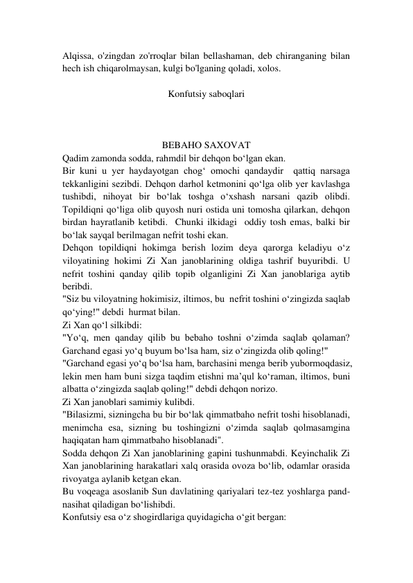 Alqissa, o'zingdan zo'rroqlar bilan bellashaman, deb chiranganing bilan 
hech ish chiqarolmaysan, kulgi bo'lganing qoladi, xolos.  
 
Konfutsiy saboqlari 
 
 
 
BEBAHO SAXOVAT 
Qadim zamonda sodda, rahmdil bir dehqon bo‘lgan ekan.  
Bir kuni u yer haydayotgan chog‘ omochi qandaydir  qattiq narsaga 
tekkanligini sezibdi. Dehqon darhol ketmonini qo‘lga olib yer kavlashga 
tushibdi, nihoyat bir bo‘lak toshga o‘xshash narsani qazib olibdi. 
Topildiqni qo‘liga olib quyosh nuri ostida uni tomosha qilarkan, dehqon 
birdan hayratlanib ketibdi.  Chunki ilkidagi  oddiy tosh emas, balki bir 
bo‘lak sayqal berilmagan nefrit toshi ekan.  
Dehqon topildiqni hokimga berish lozim deya qarorga keladiyu o‘z 
viloyatining hokimi Zi Xan janoblarining oldiga tashrif buyuribdi. U 
nefrit toshini qanday qilib topib olganligini Zi Xan janoblariga aytib 
beribdi. 
"Siz bu viloyatning hokimisiz, iltimos, bu  nefrit toshini o‘zingizda saqlab 
qo‘ying!" debdi  hurmat bilan. 
Zi Xan qo‘l silkibdi: 
"Yo‘q, men qanday qilib bu bebaho toshni o‘zimda saqlab qolaman? 
Garchand egasi yo‘q buyum bo‘lsa ham, siz o‘zingizda olib qoling!" 
"Garchand egasi yo‘q bo‘lsa ham, barchasini menga berib yubormoqdasiz, 
lekin men ham buni sizga taqdim etishni ma’qul ko‘raman, iltimos, buni 
albatta o‘zingizda saqlab qoling!" debdi dehqon norizo. 
Zi Xan janoblari samimiy kulibdi. 
"Bilasizmi, sizningcha bu bir bo‘lak qimmatbaho nefrit toshi hisoblanadi, 
menimcha esa, sizning bu toshingizni o‘zimda saqlab qolmasamgina 
haqiqatan ham qimmatbaho hisoblanadi". 
Sodda dehqon Zi Xan janoblarining gapini tushunmabdi. Keyinchalik Zi 
Xan janoblarining harakatlari xalq orasida ovoza bo‘lib, odamlar orasida 
rivoyatga aylanib ketgan ekan. 
Bu voqeaga asoslanib Sun davlatining qariyalari tez-tez yoshlarga pand-
nasihat qiladigan bo‘lishibdi. 
Konfutsiy esa o‘z shogirdlariga quyidagicha o‘git bergan: 
