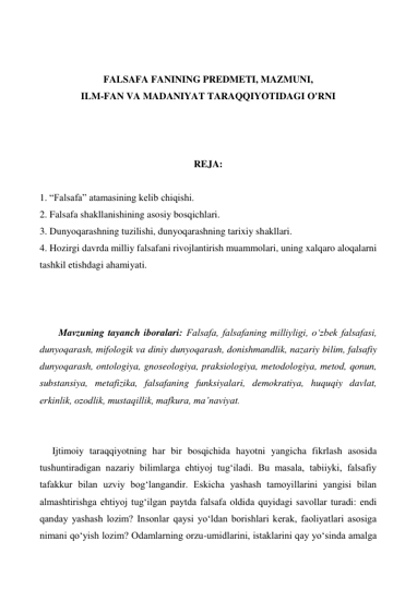  
 
FALSAFA FANINING PREDMETI, MAZMUNI,   
ILM-FAN VA MADANIYAT TARAQQIYOTIDAGI O'RNI 
 
 
 
REJA: 
 
1. “Falsafa” atamasining kelib chiqishi. 
2. Falsafa shakllanishining asosiy bosqichlari. 
3. Dunyoqarashning tuzilishi, dunyoqarashning tarixiy shakllari. 
4. Hozirgi davrda milliy falsafani rivojlantirish muammolari, uning xalqaro aloqalarni 
tashkil etishdagi ahamiyati. 
 
 
 
Mavzuning tayanch iboralari: Falsafa, falsafaning milliyligi, o‘zbek falsafasi, 
dunyoqarash, mifologik va diniy dunyoqarash, donishmandlik, nazariy bilim, falsafiy 
dunyoqarash, ontologiya, gnoseologiya, praksiologiya, metodologiya, metod, qonun, 
substansiya, metafizika, falsafaning funksiyalari, demokratiya, huquqiy davlat, 
erkinlik, ozodlik, mustaqillik, mafkura, ma’naviyat. 
 
 
Ijtimoiy taraqqiyotning har bir bosqichida hayotni yangicha fikrlash asosida 
tushuntiradigan nazariy bilimlarga ehtiyoj tug‘iladi. Bu masala, tabiiyki, falsafiy 
tafakkur bilan uzviy bog‘langandir. Eskicha yashash tamoyillarini yangisi bilan 
almashtirishga ehtiyoj tug‘ilgan paytda falsafa oldida quyidagi savollar turadi: endi 
qanday yashash lozim? Insonlar qaysi yo‘ldan borishlari kerak, faoliyatlari asosiga 
nimani qo‘yish lozim? Odamlarning orzu-umidlarini, istaklarini qay yo‘sinda amalga 
