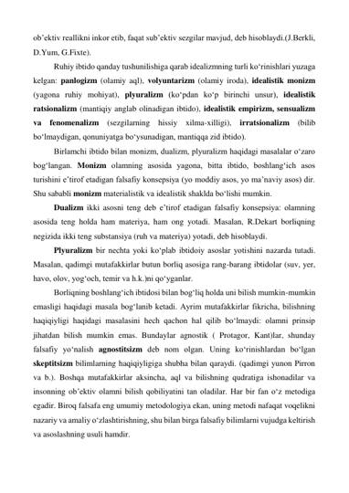 ob’ektiv reallikni inkor etib, faqat sub’ektiv sezgilar mavjud, deb hisoblaydi.(J.Berkli, 
D.Yum, G.Fixte). 
 
Ruhiy ibtido qanday tushunilishiga qarab idealizmning turli ko‘rinishlari yuzaga 
kelgan: panlogizm (olamiy aql), volyuntarizm (olamiy iroda), idealistik monizm 
(yagona ruhiy mohiyat), plyuralizm (ko‘pdan ko‘p birinchi unsur), idealistik 
ratsionalizm (mantiqiy anglab olinadigan ibtido), idealistik empirizm, sensualizm 
va fenomenalizm (sezgilarning hissiy xilma-xilligi), irratsionalizm (bilib 
bo‘lmaydigan, qonuniyatga bo‘ysunadigan, mantiqqa zid ibtido). 
 
Birlamchi ibtido bilan monizm, dualizm, plyuralizm haqidagi masalalar o‘zaro 
bog‘langan. Monizm olamning asosida yagona, bitta ibtido, boshlang‘ich asos 
turishini e’tirof etadigan falsafiy konsepsiya (yo moddiy asos, yo ma’naviy asos) dir. 
Shu sababli monizm materialistik va idealistik shaklda bo‘lishi mumkin. 
 
Dualizm ikki asosni teng deb e’tirof etadigan falsafiy konsepsiya: olamning 
asosida teng holda ham materiya, ham ong yotadi. Masalan, R.Dekart borliqning 
negizida ikki teng substansiya (ruh va materiya) yotadi, deb hisoblaydi. 
 
Plyuralizm bir nechta yoki ko‘plab ibtidoiy asoslar yotishini nazarda tutadi. 
Masalan, qadimgi mutafakkirlar butun borliq asosiga rang-barang ibtidolar (suv, yer, 
havo, olov, yog‘och, temir va h.k.)ni qo‘yganlar.  
 
Borliqning boshlang‘ich ibtidosi bilan bog‘liq holda uni bilish mumkin-mumkin 
emasligi haqidagi masala bog‘lanib ketadi. Ayrim mutafakkirlar fikricha, bilishning 
haqiqiyligi haqidagi masalasini hech qachon hal qilib bo‘lmaydi: olamni prinsip 
jihatdan bilish mumkin emas. Bundaylar agnostik ( Protagor, Kant)lar, shunday 
falsafiy yo‘nalish agnostitsizm deb nom olgan. Uning ko‘rinishlardan bo‘lgan 
skeptitsizm bilimlarning haqiqiyligiga shubha bilan qaraydi. (qadimgi yunon Pirron 
va b.). Boshqa mutafakkirlar aksincha, aql va bilishning qudratiga ishonadilar va 
insonning ob’ektiv olamni bilish qobiliyatini tan oladilar. Har bir fan o‘z metodiga 
egadir. Biroq falsafa eng umumiy metodologiya ekan, uning metodi nafaqat voqelikni 
nazariy va amaliy o‘zlashtirishning, shu bilan birga falsafiy bilimlarni vujudga keltirish 
va asoslashning usuli hamdir. 
