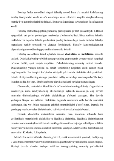  
Boshqa fanlar metodlari singari falsafiy metod ham o‘z asosini kishilarning 
amaliy faoliyatidan oladi va o‘z manbaiga ko‘ra ob’ektiv voqelik rivojlanishining 
mantig‘i va qonuniyatlarini ifodalaydi. Bu narsa faqat fanga suyanadigan falsafagagina 
xosdir. 
 
Falsafiy metod tadqiqotning umumiy prinsiplarini qo‘llab quvvatlaydi. F.Bekon 
aytganidek, uni yo‘lni yoritadigan mashoalga o‘xshatsa bo‘ladi. Biroq turlicha falsafiy 
maktablar va oqimlar falsafa predmetini qanday tushunishiga qarab turlicha falsafiy 
metodlarni tarkib toptiradi va ulardan foydalanadi. Falsafiy konsepsiyalarning 
plyuralizmiga metodlarning plyuralizmi muvofiq keladi. 
 
Falsafiy metodlarni tasnif qilishda asosan dialektika va metafizika nazarda 
tutiladi. Dialektika borliq va bilish taraqqiyotining eng umumiy qonuniyatlari haqidagi 
ta’limot bo‘lib, ayni vaqtda voqelikni o‘zlashtirishning umumiy metodi hamdir. 
Dialektikaning yuzaga kelishi va tarkib topishining negizlari antik zamon bilan 
bog‘langandir. Bu bosqich ko‘pincha stixiyali yoki sodda dialektika deb yuritiladi. 
Sababi ilk faylasuflarning olamga qarashlari oddiy kuzatishga asoslangan bo‘lib, ko‘p 
jixatdan sodda bo‘lgan. Shu bilan birga ular dialektikani turlicha tushunishgan.  
 
Chunonchi, materialist Geraklit o‘z ta’limotida olamning doimiy o‘zgarishi va 
xarakteriga, unda ziddiyatlarning aks-teskariga aylanish masalasiga, eng avvalo 
«narsalar dialektikasi»ga, ob’ektiv dialektikaga e’tiborni qaratgan. Shu davrda 
yashagan Suqrot va Aflotun dialektika deganda munozara olib borish sanoatini 
tushungan, shu yo‘l bilan haqiqatga erishish mumkinligini e’tirof etgan. Demak, bu 
yerda gap «tushunchalar dialektikasi», sub’ektiv dialektika haqida boradi. 
 
Demak, dialektika materializm sohasida ham, idealizm sohasida ham 
qo‘llaniladi: materialistik dialektika va idealistik dialektika. Idealistik dialektikaning 
mumtoz naomunasi (dialektik idealizm) Gegel tomonidan vujudga keltirilgan, u bilish 
nazariyasi va metodi sifatida dialektik sistemani yaratgan. Materialistik dialektikaning 
asoschilari K.Marks, F.Engelsdir. 
Metafizika metod sifatida olamning bir xil, statik manzarasini yaratadi, borliqning 
u yoki bu momentlari va ko‘rinishlarini mutloqlashtiradi va yakka holda qarab chiqadi. 
Hozirgi davrda ulardan tashqari tafakkur taraqqiyotining umumiy yo‘nalishini 
