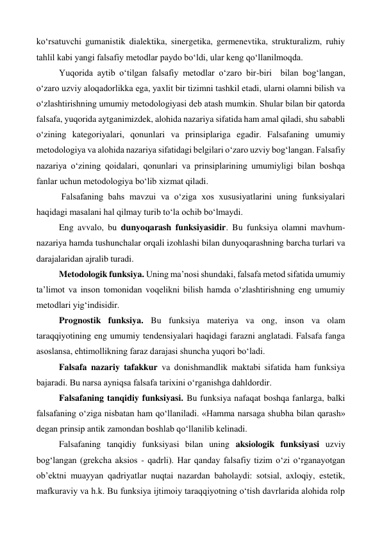 ko‘rsatuvchi gumanistik dialektika, sinergetika, germenevtika, strukturalizm, ruhiy 
tahlil kabi yangi falsafiy metodlar paydo bo‘ldi, ular keng qo‘llanilmoqda. 
 
Yuqorida aytib o‘tilgan falsafiy metodlar o‘zaro bir-biri  bilan bog‘langan, 
o‘zaro uzviy aloqadorlikka ega, yaxlit bir tizimni tashkil etadi, ularni olamni bilish va 
o‘zlashtirishning umumiy metodologiyasi deb atash mumkin. Shular bilan bir qatorda 
falsafa, yuqorida aytganimizdek, alohida nazariya sifatida ham amal qiladi, shu sababli 
o‘zining kategoriyalari, qonunlari va prinsiplariga egadir. Falsafaning umumiy 
metodologiya va alohida nazariya sifatidagi belgilari o‘zaro uzviy bog‘langan. Falsafiy 
nazariya o‘zining qoidalari, qonunlari va prinsiplarining umumiyligi bilan boshqa 
fanlar uchun metodologiya bo‘lib xizmat qiladi.  
 
 Falsafaning bahs mavzui va o‘ziga xos xususiyatlarini uning funksiyalari 
haqidagi masalani hal qilmay turib to‘la ochib bo‘lmaydi. 
 
Eng avvalo, bu dunyoqarash funksiyasidir. Bu funksiya olamni mavhum-
nazariya hamda tushunchalar orqali izohlashi bilan dunyoqarashning barcha turlari va 
darajalaridan ajralib turadi. 
 
Metodologik funksiya. Uning ma’nosi shundaki, falsafa metod sifatida umumiy 
ta’limot va inson tomonidan voqelikni bilish hamda o‘zlashtirishning eng umumiy 
metodlari yig‘indisidir. 
 
Prognostik funksiya. Bu funksiya materiya va ong, inson va olam 
taraqqiyotining eng umumiy tendensiyalari haqidagi farazni anglatadi. Falsafa fanga 
asoslansa, ehtimollikning faraz darajasi shuncha yuqori bo‘ladi. 
 
Falsafa nazariy tafakkur va donishmandlik maktabi sifatida ham funksiya 
bajaradi. Bu narsa ayniqsa falsafa tarixini o‘rganishga dahldordir. 
 
Falsafaning tanqidiy funksiyasi. Bu funksiya nafaqat boshqa fanlarga, balki 
falsafaning o‘ziga nisbatan ham qo‘llaniladi. «Hamma narsaga shubha bilan qarash» 
degan prinsip antik zamondan boshlab qo‘llanilib kelinadi.  
 
Falsafaning tanqidiy funksiyasi bilan uning aksiologik funksiyasi uzviy 
bog‘langan (grekcha aksios - qadrli). Har qanday falsafiy tizim o‘zi o‘rganayotgan 
ob’ektni muayyan qadriyatlar nuqtai nazardan baholaydi: sotsial, axloqiy, estetik, 
mafkuraviy va h.k. Bu funksiya ijtimoiy taraqqiyotning o‘tish davrlarida alohida rolp 
