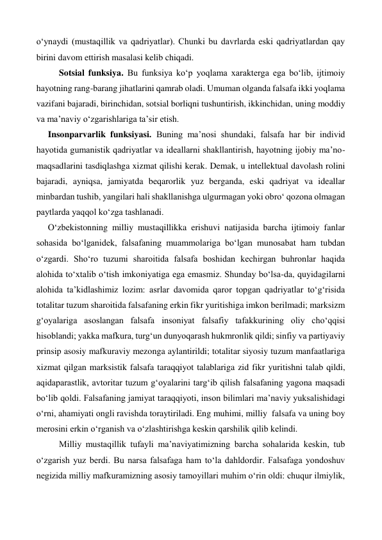 o‘ynaydi (mustaqillik va qadriyatlar). Chunki bu davrlarda eski qadriyatlardan qay 
birini davom ettirish masalasi kelib chiqadi. 
 
Sotsial funksiya. Bu funksiya ko‘p yoqlama xarakterga ega bo‘lib, ijtimoiy 
hayotning rang-barang jihatlarini qamrab oladi. Umuman olganda falsafa ikki yoqlama 
vazifani bajaradi, birinchidan, sotsial borliqni tushuntirish, ikkinchidan, uning moddiy 
va ma’naviy o‘zgarishlariga ta’sir etish. 
 
Insonparvarlik funksiyasi. Buning ma’nosi shundaki, falsafa har bir individ 
hayotida gumanistik qadriyatlar va ideallarni shakllantirish, hayotning ijobiy ma’no-
maqsadlarini tasdiqlashga xizmat qilishi kerak. Demak, u intellektual davolash rolini 
bajaradi, ayniqsa, jamiyatda beqarorlik yuz berganda, eski qadriyat va ideallar 
minbardan tushib, yangilari hali shakllanishga ulgurmagan yoki obro‘ qozona olmagan 
paytlarda yaqqol ko‘zga tashlanadi. 
O‘zbekistonning milliy mustaqillikka erishuvi natijasida barcha ijtimoiy fanlar 
sohasida bo‘lganidek, falsafaning muammolariga bo‘lgan munosabat ham tubdan 
o‘zgardi. Sho‘ro tuzumi sharoitida falsafa boshidan kechirgan buhronlar haqida 
alohida to‘xtalib o‘tish imkoniyatiga ega emasmiz. Shunday bo‘lsa-da, quyidagilarni 
alohida ta’kidlashimiz lozim: asrlar davomida qaror topgan qadriyatlar to‘g‘risida 
totalitar tuzum sharoitida falsafaning erkin fikr yuritishiga imkon berilmadi; marksizm 
g‘oyalariga asoslangan falsafa insoniyat falsafiy tafakkurining oliy cho‘qqisi 
hisoblandi; yakka mafkura, turg‘un dunyoqarash hukmronlik qildi; sinfiy va partiyaviy 
prinsip asosiy mafkuraviy mezonga aylantirildi; totalitar siyosiy tuzum manfaatlariga 
xizmat qilgan marksistik falsafa taraqqiyot talablariga zid fikr yuritishni talab qildi, 
aqidaparastlik, avtoritar tuzum g‘oyalarini targ‘ib qilish falsafaning yagona maqsadi 
bo‘lib qoldi. Falsafaning jamiyat taraqqiyoti, inson bilimlari ma’naviy yuksalishidagi 
o‘rni, ahamiyati ongli ravishda toraytiriladi. Eng muhimi, milliy  falsafa va uning boy 
merosini erkin o‘rganish va o‘zlashtirishga keskin qarshilik qilib kelindi. 
 
Milliy mustaqillik tufayli ma’naviyatimizning barcha sohalarida keskin, tub 
o‘zgarish yuz berdi. Bu narsa falsafaga ham to‘la dahldordir. Falsafaga yondoshuv 
negizida milliy mafkuramizning asosiy tamoyillari muhim o‘rin oldi: chuqur ilmiylik, 
