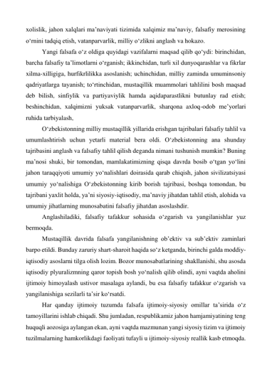 xolislik, jahon xalqlari ma’naviyati tizimida xalqimiz ma’naviy, falsafiy merosining 
o‘rnini tadqiq etish, vatanparvarlik, milliy o‘zlikni anglash va hokazo. 
 
Yangi falsafa o‘z oldiga quyidagi vazifalarni maqsad qilib qo‘ydi: birinchidan, 
barcha falsafiy ta’limotlarni o‘rganish; ikkinchidan, turli xil dunyoqarashlar va fikrlar 
xilma-xilligiga, hurfikrlilikka asoslanish; uchinchidan, milliy zaminda umuminsoniy 
qadriyatlarga tayanish; to‘rtinchidan, mustaqillik muammolari tahlilini bosh maqsad 
deb bilish, sinfiylik va partiyaviylik hamda aqidaparastlikni butunlay rad etish; 
beshinchidan, xalqimizni yuksak vatanparvarlik, sharqona axloq-odob me’yorlari 
ruhida tarbiyalash,  
 
O‘zbekistonning milliy mustaqillik yillarida erishgan tajribalari falsafiy tahlil va 
umumlashtirish uchun yetarli material bera oldi. O‘zbekistonning ana shunday 
tajribasini anglash va falsafiy tahlil qilish deganda nimani tushunish mumkin? Buning 
ma’nosi shuki, bir tomondan, mamlakatimizning qisqa davrda bosib o‘tgan yo‘lini 
jahon taraqqiyoti umumiy yo‘nalishlari doirasida qarab chiqish, jahon sivilizatsiyasi 
umumiy yo‘nalishiga O‘zbekistonning kirib borish tajribasi, boshqa tomondan, bu 
tajribani yaxlit holda, ya’ni siyosiy-iqtisodiy, ma’naviy jihatdan tahlil etish, alohida va 
umumiy jihatlarning munosabatini falsafiy jihatdan asoslashdir. 
 
Anglashiladiki, falsafiy tafakkur sohasida o‘zgarish va yangilanishlar yuz 
bermoqda. 
 
Mustaqillik davrida falsafa yangilanishning ob’ektiv va sub’ektiv zaminlari 
barpo etildi. Bunday zaruriy shart-sharoit haqida so‘z ketganda, birinchi galda moddiy-
iqtisodiy asoslarni tilga olish lozim. Bozor munosabatlarining shakllanishi, shu asosda 
iqtisodiy plyuralizmning qaror topish bosh yo‘nalish qilib olindi, ayni vaqtda aholini 
ijtimoiy himoyalash ustivor masalaga aylandi, bu esa falsafiy tafakkur o‘zgarish va 
yangilanishiga sezilarli ta’sir ko‘rsatdi. 
 
Har qanday ijtimoiy tuzumda falsafa ijtimoiy-siyosiy omillar ta’sirida o‘z 
tamoyillarini ishlab chiqadi. Shu jumladan, respublikamiz jahon hamjamiyatining teng 
huquqli aozosiga aylangan ekan, ayni vaqtda mazmunan yangi siyosiy tizim va ijtimoiy 
tuzilmalarning hamkorlikdagi faoliyati tufayli u ijtimoiy-siyosiy reallik kasb etmoqda. 
