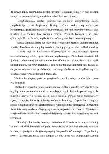 Bu jarayon milliy qadriyatlarga asoslangan yangi falsafaning ijtimoiy-siyosiy tabiatini, 
tamoyil va tushunchalarini yaratishda asos bo‘lib xizmat qilmoqda. 
 
Respublikamizda amalga oshirilayotgan ma’naviy islohotlarning falsafa 
yangilanishiga ta’siri beqiyosdir. Buning ma’nosi shuki, xalq ma’naviyati 
poklanmoqda, qadriyatlar tiklanmoqda, bu sohadagi faoliyat kengayib bormoqda, tarix 
falsafasi, xalq xotirasi, boy ma’naviy merosni o‘rganish borasida ulkan ishlar 
qilinmoqda. Bu esa falsafa yangilanishida ma’naviy asos bo‘lib xizmat qilmoqda. 
 
Falsafa yangilanishning sub’ektiv omili - ongning o‘zgarishi, tafakkur erkinligi, 
falsafiy plyuralizm bilan bog‘liq masaladir. Buni quyidagilar bilan izohlash mumkin:
 
 falsafiy ong va dunyoqarash o‘zgarayotgan va yangilanayotgan ijtimoiy 
munosabatlarning tarkibiy qismi sifatida yangilanmoqda; o‘tish davri zaruriyati, tub 
ijtimoiy islohotlarning yo‘nalishlaridan biri sifatida tarixiy zaruriyatni ifodalaydi; 
nafaqat umumiy ma’naviy muhit, balki jamiyat har bir aozosining ruhiyati, maqsad va 
ehtiyojlari sohasidagi o‘zgarish hamdir;  ma’naviy-falsafiy merosni egallash negizida 
falsafada yangi yo‘nalishlar tarkib topmoqda. 
Falsafa sohasidagi o‘zgarish va yangilanishlar mafkuraviy jarayonlar bilan o‘zaro 
bog‘langandir. 
Falsafiy dunyoqarashni yangilashning zaruriy jihatlarini quyidagi yo‘nalishlar bilan 
bog‘liq holda tushuntirish mumkin: a) kelajagi buyuk davlat barpo etilmoqda; b) 
fuqarolik jamiyati va huquqiy davlat qurish haqidagi g‘oyalar tarkib topmoqda; v) 
siyosiy, huquqiy, iqtisodiy, ijtimoiy, ma’naviy hayotdagi o‘zgarishlarni xalqimiz 
ongiga singdirish zaruriyati kun tartibiga qo‘yilmoqda; g) har bir fuqaroda O‘zbekiston 
Konstitutsiyasi g‘oyalarini e’tiqodga aylantirish jarayoni davom etmoqda; d) jamiyatda 
osoyishtalikni va xavfsizlikni ta’minlashda ijtimoiy-falsafiy dunyoqarashning roli ortib 
bormoqda. 
      Shunday qilib falsafiy dunyoqarash tizimini shakllantirish va rivojlantirishning 
ob’ektiv-sub’ektiv imkoniyatlari qaror topmoqda. Bular quyidagilarda aniq namoyon 
bo‘lmoqda: jamiyatimizda ijtimoiy-siyosiy barqarorlik ta’minlangan; fuqarolarning 
siyosiy, iqtisodiy, ma’naviy haq-huquqlari qonuniy tarzda kafolatlangan; jamiyatning 
