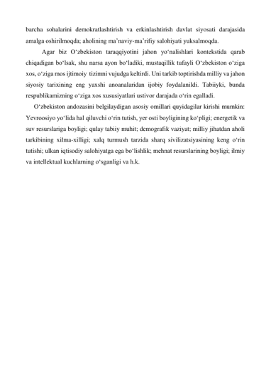 barcha sohalarini demokratlashtirish va erkinlashtirish davlat siyosati darajasida 
amalga oshirilmoqda; aholining ma’naviy-ma’rifiy salohiyati yuksalmoqda.  
 
Agar biz O‘zbekiston taraqqiyotini jahon yo‘nalishlari kontekstida qarab 
chiqadigan bo‘lsak, shu narsa ayon bo‘ladiki, mustaqillik tufayli O‘zbekiston o‘ziga 
xos, o‘ziga mos ijtimoiy  tizimni vujudga keltirdi. Uni tarkib toptirishda milliy va jahon 
siyosiy tarixining eng yaxshi anoanalaridan ijobiy foydalanildi. Tabiiyki, bunda 
respublikamizning o‘ziga xos xususiyatlari ustivor darajada o‘rin egalladi.  
O‘zbekiston andozasini belgilaydigan asosiy omillari quyidagilar kirishi mumkin: 
Yevroosiyo yo‘lida hal qiluvchi o‘rin tutish, yer osti boyligining ko‘pligi; energetik va 
suv resurslariga boyligi; qulay tabiiy muhit; demografik vaziyat; milliy jihatdan aholi 
tarkibining xilma-xilligi; xalq turmush tarzida sharq sivilizatsiyasining keng o‘rin 
tutishi; ulkan iqtisodiy salohiyatga ega bo‘lishlik; mehnat resurslarining boyligi; ilmiy 
va intellektual kuchlarning o‘sganligi va h.k. 
 
 
 
 
 
