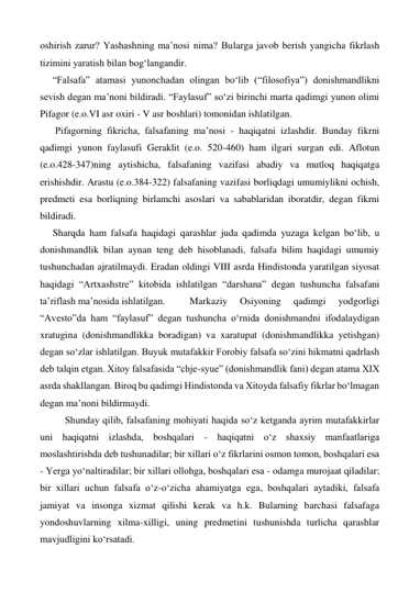 oshirish zarur? Yashashning ma’nosi nima? Bularga javob berish yangicha fikrlash 
tizimini yaratish bilan bog‘langandir. 
“Falsafa” atamasi yunonchadan olingan bo‘lib (“filosofiya”) donishmandlikni 
sevish degan ma’noni bildiradi. “Faylasuf” so‘zi birinchi marta qadimgi yunon olimi 
Pifagor (e.o.VI asr oxiri - V asr boshlari) tomonidan ishlatilgan. 
 Pifagorning fikricha, falsafaning ma’nosi - haqiqatni izlashdir. Bunday fikrni 
qadimgi yunon faylasufi Geraklit (e.o. 520-460) ham ilgari surgan edi. Aflotun 
(e.o.428-347)ning aytishicha, falsafaning vazifasi abadiy va mutloq haqiqatga 
erishishdir. Arastu (e.o.384-322) falsafaning vazifasi borliqdagi umumiylikni ochish, 
predmeti esa borliqning birlamchi asoslari va sabablaridan iboratdir, degan fikrni 
bildiradi. 
Sharqda ham falsafa haqidagi qarashlar juda qadimda yuzaga kelgan bo‘lib, u 
donishmandlik bilan aynan teng deb hisoblanadi, falsafa bilim haqidagi umumiy 
tushunchadan ajratilmaydi. Eradan oldingi VIII asrda Hindistonda yaratilgan siyosat 
haqidagi “Artxashstre” kitobida ishlatilgan “darshana” degan tushuncha falsafani 
ta’riflash ma’nosida ishlatilgan. 
Markaziy 
Osiyoning 
qadimgi 
yodgorligi 
“Avesto”da ham “faylasuf” degan tushuncha o‘rnida donishmandni ifodalaydigan 
xratugina (donishmandlikka boradigan) va xaratupat (donishmandlikka yetishgan) 
degan so‘zlar ishlatilgan. Buyuk mutafakkir Forobiy falsafa so‘zini hikmatni qadrlash 
deb talqin etgan. Xitoy falsafasida “chje-syue” (donishmandlik fani) degan atama XIX 
asrda shakllangan. Biroq bu qadimgi Hindistonda va Xitoyda falsafiy fikrlar bo‘lmagan 
degan ma’noni bildirmaydi. 
 
Shunday qilib, falsafaning mohiyati haqida so‘z ketganda ayrim mutafakkirlar 
uni haqiqatni izlashda, boshqalari - haqiqatni o‘z shaxsiy manfaatlariga 
moslashtirishda deb tushunadilar; bir xillari o‘z fikrlarini osmon tomon, boshqalari esa 
- Yerga yo‘naltiradilar; bir xillari ollohga, boshqalari esa - odamga murojaat qiladilar; 
bir xillari uchun falsafa o‘z-o‘zicha ahamiyatga ega, boshqalari aytadiki, falsafa 
jamiyat va insonga xizmat qilishi kerak va h.k. Bularning barchasi falsafaga 
yondoshuvlarning xilma-xilligi, uning predmetini tushunishda turlicha qarashlar 
mavjudligini ko‘rsatadi. 
