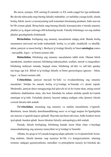 Bu narsa, ayniqsa, XIX asrning II yarmida va XX asrda yaqqol ko‘zga tashlanadi. 
Bu davrda nihoyatda rang-barang falsafiy maktablar, yo‘nalishlar yuzaga keldi, ularda 
borliq, bilish, inson va insoniyatning turli tomonlari falsafaning predmeti, bahs mavzui 
bo‘lib xizmat qiladi. Biroq bular rang-barang falsafiy konsepsiyalar o‘rtasida umumiy 
jihatlar yo‘q, degan xulosaga olib kelmasligi kerak. Falsafiy bilimlarga xos eng muhim 
jihatlar quyidagilarda ifodalanadi: 
 
Birinchidan, borliqning eng umumiy masalalarini tadqiq etish. Bunda borliq 
muammosi universal ma’noda tushuniladi: borliq va yo‘qlik; moddiylik va ideallik; 
tabiat, jamiyat va inson borlig‘i. Borliq to‘g‘risidagi falsafiy ta’limot ontologiya (ontos 
- mavjudlik, logos - ta’limot) nomini oldi. 
 
Ikkinchidan, bilishning eng umumiy masalalarini tahlil etish. Olamni bilish 
mumkinmi, mumkin emasmi; bilishning imkoniyatlari, usullari, metod va maqsadlari; 
bilishning mohiyati nimada, haqiqat nima; bilishning ob’ekti va sub’ekti qanday 
ma’noga ega h.k. Bilish to‘g‘risidagi falsafiy ta’limot gnoseologiya (gnozes - bilim, 
logos - ta’limot) nomini oldi. 
 
Uchinchidan, jamiyat mavjud bo‘lishi va rivojlanishining eng umumiy 
masalalari. Sirtdan bu masala borliq to‘g‘risidagi ta’limotda o‘z aksini topadi. 
Modomiki, jamiyat shaxs taraqqiyotiga hal qiluvchi ta’sir ko‘rsatar ekan, uning sotsial 
sifatlarini shakllantirar ekan, shu bois falsafada bu sohani alohida ajratib ko‘rsatish 
mantiqan to‘g‘ridir. Falsafada ijtimoiy hayotni tadqiq etadigan soha ijtimoiy falsafa 
(sotsial falsafa) deb ataladi. 
 
To‘rtinchidan, insonning eng umumiy va muhim masalalarini o‘rganish. 
Binobarin, inson falsafiy donishmandlikning asosi va so‘nggi nuqtasi bo‘lganligidan 
uni maxsus o‘rganish taqozo qilinadi. Hayotda mavhum ruh emas, balki konkret inson 
ijod qiladi, harakat qiladi. Inson falsafasi falsafiy antropologiya deb ataladi. 
 
Demak, falsafa borliqning, bilishning hamda inson bilan olam o‘rtasidagi 
munosabatlarning eng umumiy tamoyillari to‘g‘risidagi ta’limotdir. 
 
Albatta, bu qisqa ta’rif yanada kengroq talqin qilinishi va rivojlantirilishi lozim. 
Eng muhimi, falsafa hamma vaqt nazariya bo‘lib, o‘z kategoriyalarini, ularning 
tizimini, tadqiqot qonuniyatlarini, metodlari va prinsiplarini nazariy ko‘rinishda aks 
