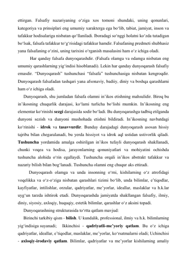 ettirgan. Falsafiy nazariyaning o‘ziga xos tomoni shundaki, uning qonunlari, 
kategoriya va prinsiplari eng umumiy xarakterga ega bo‘lib, tabiat, jamiyat, inson va 
tafakkur hodisalariga nisbatan qo‘llaniladi. Iboradagi so‘nggi holatni ko‘zda tutadigan 
bo‘lsak, falsafa tafakkur to‘g‘risidagi tafakkur hamdir. Falsafaning predmeti shubhasiz 
yana falsafaning o‘zini, uning tarixini o‘rganish masalasini ham o‘z ichiga oladi. 
 
 Har qanday falsafa dunyoqarashdir. (Falsafa olamga va odamga nisbatan eng 
umumiy qarashlarning yig‘indisi hisoblanadi). Lekin har qanday dunyoqarash falsafiy 
emasdir. “Dunyoqarash” tushunchasi “falsafa” tushunchasiga nisbatan kengroqdir. 
Dunyoqarash falsafadan tashqari yana afsonaviy, badiiy, diniy va boshqa qarashlarni 
ham o‘z ichiga oladi.  
Dunyoqarash, shu jumladan falsafa olamni in’ikos etishning mahsulidir. Biroq bu 
in’ikosning chuqurlik darajasi, ko‘lami turlicha bo‘lishi mumkin. In’ikosning eng 
elementar ko‘rinishi sezgi darajasida sodir bo‘ladi. Bu dunyoqarashga tadbiq etilganda 
dunyoni sezish va dunyoni mushohada etishni bildiradi. In’ikosning navbatdagi 
ko‘rinishi - idrok va tasavvurdir. Bunday darajadagi dunyoqarash asosan hissiy 
tajriba bilan chegaralanadi, bu yerda hissiyot va idrok aql ustidan ustivorlik qiladi.  
Tushuncha yordamida amalga oshirilgan in’ikos tufayli dunyoqarash shakllanadi, 
chunki voqea va hodisa, jarayonlarning qonuniyatlari va mohiyatini ochishda 
tushuncha alohida o‘rin egallaydi. Tushuncha orqali in’ikos abstrakt tafakkur va 
nazariy bilish bilan bog‘lanadi. Tushuncha olamni eng chuqur aks ettiradi. 
 
Dunyoqarash olamga va unda insonning o‘rni, kishilarning o‘z atrofidagi 
voqelikka va o‘z-o‘ziga nisbatan qarashlari tizimi bo‘lib, unda bilimlar, e’tiqodlar, 
kayfiyatlar, intilishlar, orzular, qadriyatlar, me’yorlar, ideallar, maslaklar va h.k.lar 
uyg‘un tarzda ishtirok etadi. Dunyoqarashda jamiyatda shakllangan falsafiy, ilmiy, 
diniy, siyosiy, axloqiy, huquqiy, estetik bilimlar, qarashlar o‘z aksini topadi. 
Dunyoqarashning strukturasida to‘rtta qatlam mavjud: 
Birinchi tarkibiy qism - bilish. U kundalik, professional, ilmiy va h.k. bilimlarning 
yig‘indisiga suyanadi; 
Ikkinchisi - qadriyatli-me’yoriy qatlam. Bu o‘z ichiga 
qadriyatlar, ideallar, e’tiqodlar, maslaklar, me’yorlar, ko‘rsatmalarni oladi; Uchinchisi 
- axloqiy-irodaviy qatlam. Bilimlar, qadriyatlar va me’yorlar kishilarning amaliy 
