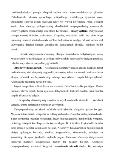 hatti-harakatlarida yuzaga chiqishi uchun ular emotsional-irodaviy jihatdan 
o‘zlashtirilishi, shaxsiy qarashlarga, e’tiqodlarga, maslaklarga aylanishi zarur, 
shuningdek faoliyat uchun muayyan ruhiy yo‘l-yo‘riq ko‘rsatmoq rolini o‘ynashi 
kerak. Ana shunday yo‘l-yo‘riqning shakllanishi dunyoqarashning emotsional-
irodaviy qalami orqali amalga oshiriladi; To‘rtinchisi - amaliy qatlam. Dunyoqarash 
nafaqat nazariy bilimlar, qadriyatlar, e’tiqodlar, maslaklar, balki shu bilan birga 
insonning konkret shart-sharoitda ma’lum hulq-atvorni amalga oshirish uchun real 
tayyorgarlik darajasi hamdir. Amaliyotsiz dunyoqarash abstrakt, mavhum bo‘lib 
qoladi. 
 
   Demak, dunyoqarash insonning olamga munosabatini belgilaydigan, uning 
xulq-atvorini yo‘naltiradigan va tartibga solib turishda namoyon bo‘ladigan qarashlar, 
baholar, meyorlar va maqsadlar yig‘indisidir. 
Afsonaviy dunyoqarash. Afsonalarda olamning vujudga kelishi, tuzilishi, tabiat 
hodisalarining siri, dunyoviy uyg‘unlik, odamning tabiat va kosmik hodisalar bilan 
aloqasi, o‘simlik va hayvonlarning odamga xos sifatlari haqida hikoya qilinadi. 
Afsonalarda odamning paydo bo‘lishi,  
hayoti bosqichlari, o‘limi, hayot sinovlaridan o‘tishi haqida fikr yuritilgan. Undan 
tashqari, olovni topish, hunar egallash, dehqonchilik, turli urf-odatlar, rasm-rusmlar 
haqida afsonalar to‘qilgan. 
 
Har qanday afsonaviy ong xayolda va xayol yordamida stixiyali      kuchlarni 
yengadi, ammo tabiatdan o‘zini ustun qo‘ymaydi. 
Dunyoqarashning bu shakli ta’sirida turli ishonch, e’tiqodlar paydo bo‘lgan. 
Masalan, totem, fetish, sehrgarlik va ruhlarga ishonch - e’tiqodlar shular jumlasidandir. 
Bular yordamida odamlar birlashgan, hayot mashaqqatlarini hamkorlikda yenggan, 
tabiatdagi stixiyali kuchlarga ta’sir ko‘rsatishgan. Bu intilishlar keyinchalik turlicha 
diniy imon-e’tiqodlar uchun asos bo‘lgan. Afsonaviy dunyoqarashga bugungi kunda 
ehtiyoj qolmagan bo‘lsada, ertaklar, sarguzashtlar, rivoyatlarda, adabiyot va 
sanoatning bir qator janrlarida saqlanib qolgan. Umuman afsonaviy dunyoqarash 
insoniyat 
madaniy 
taraqqiyotida 
muhim 
bir 
bosqich 
bo‘lgan. 
Afsonaviy 
dunyoqarashning xarakterli belgilari: emotsional- obrazli shakl. Bu xususiyat 
