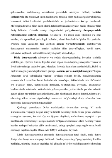 qahramonlar, xudolarning obrazlarini yaratishda namoyon bo‘ladi; tabiatni 
jonlantirish. Bu xususiyat inson fazilatlarini tevarak-olam hodisalariga ko‘chirishda, 
kosmosni, tabiat kuchlarini gavdalantiishda va jonlantirishda ko‘zga tashlanadi. 
Mifologiyada tabiat bilan inson olami, tafakkur bilan emotsiyalar, badiiy obrazlar bilan 
ilmiy bilimlar o‘rtasida qatoiy chegaralanish yo‘q;afsonaviy dunyoqarashda 
refleksiyaning ishtirok etmasligi. Refleksiya - bu inson ongi, fikrining o‘z ongi 
ustidan; o‘z qarashlari, psixologik holatlari, ularni baholash bo‘yicha fikr yuritishi; 
o‘zining fikri yuzasidan fikr yuritish; amaliy yo‘naltirilganlik: mifologiyada 
dunyoqarash muammolari amaliy vazifalar bilan (muvaffaqiyat, baxtli hayot, 
ochlikdan saqlanish, salomatlikni ehtiyot qilish) aloqadorligi. 
Diniy dunyoqarash afsonaviy va sodda dunyoqarashning bevosita ta’sirida 
shakllangan. Qur’oni Karim, Injildan o‘rin olgan odam haqidagi rivoyatlar Turon va 
Bobil afsonalariga yaqin bo‘lgan. Masalan, Islomda ham olam zardushtiylik, Bobil va 
Injil kosmogoniyalaridagi kabi uch qismga - osmon, yer va narigi dunyoga bo‘lingan. 
Jahannam so‘zi yahudiycha “genna” so‘zidan olingan bo‘lib, musulmonlarning 
tasavvurida 7 qavatdan iborat: birinchisida munofiqlar, ikkinchisida misr fir’avnlari 
o‘z a’yonlari bilan, uchinchisida dahriylar, to‘rtinchisida avroqchi, afsungarlar, 
beshinchisida xristianlar, oltinchisida yulduzparastlar, yettinchisida yo‘ldan adashib 
gunoh qilgan mo‘minlar jazolanishi kerak, deb hisoblanadi. Dunyo daraxti, Olam tog‘i, 
olamning ulkan odam qiyofasidagi manzarasi to‘g‘risidagi diniy afsonalar ham 
mifologik dunyoqarashning mahsulidir. 
 
Qadimgi yunonlarda Orfey madhiyasida (eramizdan avvalgi VI asrda 
Yunonistonda vujudga kelgan diniy ta’limot) Zevsning boshi bilan go‘zal chehrasi 
charog‘on osmonu, ko‘zlari Oy va Quyosh deyiladi; nafasi-havo, oyoqlari - yer 
hisoblanadi. Eramizning I asriga mansub bo‘lgan afsonalarda Odam Atoning vujudi 
haddan tashqari bahaybat qilib tasvirlanadi, uning oyoqlari yerga tegib tursa, boshi 
osmonga taqaladi. Injilda Odam Ato 930 yil yashagan, deyiladi. 
 
Diniy dunyoqarashning afsonaviy dunyoqarashdan farqi shuki, unda dunyo 
ikkiga - bu dunyo va u dunyoga bo‘linadi. Bu dunyoqarash go‘yo g‘ayritabiiy kuchlar 
borligiga, ularning insonlar taqdiriga hal qiluvchi ta’sir ko‘rsatishiga qatoiy ishonchga 
