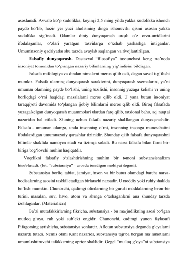 asoslanadi. Avvalo ko‘p xudolikka, keyingi 2,5 ming yilda yakka xudolikka ishonch 
paydo bo‘lib, hozir yer yuzi aholisining dinga ishonuvchi qismi asosan yakka 
xudolikka sig‘inadi. Odamlar diniy dunyoqarash orqali o‘z orzu-umidlarini 
ifodalaganlar, 
o‘zlari 
yaratgan 
tasvirlarga 
o‘xshab 
yashashga 
intilganlar. 
Umuminsoniy qadriyatlar shu tarzda avaylab saqlangan va rivojlantirilgan. 
 
Falsafiy dunyoqarash. Dastavval “filosofiya” tushunchasi keng ma’noda 
insoniyat tomonidan to‘plangan nazariy bilimlarning yig‘indisini bildirgan. 
 
Falsafa mifologiya va dindan nimalarni meros qilib oldi, degan savol tug‘ilishi 
mumkin. Falsafa ularning dunyoqarash xarakterini, dunyoqarash sxemalarini, ya’ni 
umuman olamning paydo bo‘lishi, uning tuzilishi, insonnig yuzaga kelishi va uning 
borliqdagi o‘rni haqidagi masalalarni meros qilib oldi. U yana butun insoniyat 
taraqqiyoti davomida to‘plangan ijobiy bilimlarni meros qilib oldi. Biroq falsafada 
yuzaga kelgan dunyoqarash muammolari ulardan farq qilib, ratsional baho, aql nuqtai 
nazaridan hal etiladi. Shuning uchun falsafa nazariy shakllangan dunyoqarashdir. 
Falsafa - umuman olamga, unda insonning o‘rni, insonning insonga munosabatini 
ifodalaydigan umumnazariy qarashlar tizimidir. Shunday qilib falsafa dunyoqarashni 
bilimlar shaklida namoyon etadi va tizimga soladi. Bu narsa falsafa bilan fanni bir-
biriga bog‘lovchi muhim haqiqatdir.  
Voqelikni falsafiy o‘zlashtirishning muhim bir tomoni substansionalizm 
hisoblanadi. (lot. “substansiya” - asosda turadigan mohiyat degani).  
 
Substansiya borliq, tabiat, jamiyat, inson va bir butun olamdagi barcha narsa-
hodisalarning asosini tashkil etadigan birlamchi narsadir. U moddiy yoki ruhiy shaklda 
bo‘lishi mumkin. Chunonchi, qadimgi olimlarning bir guruhi moddalarning biron-bir 
turini, masalan, suv, havo, atom va shunga o‘xshaganlarni ana shunday tarzda 
izohlaganlar. (Materializm) 
 
Ba’zi mutafakkirlarning fikricha, substansiya - bu mavjudlikning asosi bo‘lgan 
mutloq g‘oya, ruh yoki sub’ekt ongidir. Chunonchi, qadimgi yunon faylasufi 
Pifagorning aytishicha, substansiya sonlardir. Aflotun substansiya deganda g‘oyalarni 
nazarda tutadi. Nemis olimi Kant nazarida, substansiya tajriba bergan ma’lumotlarni 
umumlashtiruvchi tafakkurning aprior shaklidir. Gegel “mutloq g‘oya”ni substansiya 
