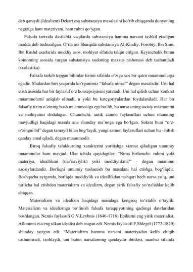 deb qaraydi.(Idealizm) Dekart esa substansiya masalasini ko‘rib chiqqanda dunyoning 
negiziga ham materiyani, ham ruhni qo‘ygan.  
Falsafa tarixida dastlabki vaqtlarda substansiya hamma narsani tashkil etadigan 
modda deb tushunilgan. O‘rta asr Sharqida substansiya Al-Kindiy, Forobiy, Ibn Sino, 
Ibn Rushd asarlarida moddiy asos, mohiyat sifatida talqin etilgan. Keyinchalik butun 
koinotning asosida turgan substansiya xudoning maxsus nishonasi deb tushuniladi 
(sxolastika). 
 
Falsafa tarkib topgan bilimlar tizimi sifatida o‘ziga xos bir qator muammolarga 
egadir. Shulardan biri yuqorida ko‘rganimiz “falsafa nima?” degan masaladir. Uni hal 
etish asosida har bir faylasuf o‘z konsepsiyasini yaratadi. Uni hal qilish uchun konkret 
muammolarni aniqlab olinadi, u yoki bu kategoriyalardan foydalaniladi. Har bir 
falsafiy tizim o‘zining bosh muammosiga ega bo‘lib, bu narsa uning asosiy mazmunini 
va mohiyatini ifodalagan. Chunonchi, antik zamon faylasuflari uchun olamning 
mavjudligi haqidagi masala ana shunday ma’noga ega bo‘lgan. Sokrat buni “o‘z-
o‘zingni bil” degan tamoyil bilan bog‘laydi, yangi zamon faylasuflari uchun bu - bilish 
qanday amal qiladi, degan muammodir. 
 
Biroq falsafiy tafakkurning xarakterini yoritishga xizmat qiladigan umumiy 
muammolar ham mavjud. Ular ichida quyidagilar: “Nima birlamchi: ruhmi yoki 
materiya, ideallikmi (ma’naviylik) yoki moddiylikmi?'' - degan muammo 
asosiylardandir. Borliqni umumiy tushunish bu masalani hal etishga bog‘liqdir. 
Boshqacha aytganda, borliqda moddiylik va ideallikdan tashqari hech narsa yo‘q, uni 
turlicha hal etishdan materializm va idealizm, degan yirik falsafiy yo‘nalishlar kelib 
chiqqan. 
 
Materializm va idealizm haqidagi masalaga kengroq to‘xtalib o‘taylik. 
Materializm va idealizmga bo‘linish falsafa taraqqiyotining qadimgi davrlaridan 
boshlangan. Nemis faylasufi G.V.Leybnis (1646-1716) Epikurni eng yirik materialist, 
Aflotunni esa eng ulkan idealist deb atagan edi. Nemis faylasufi F.Shlegel (1772-1829) 
shunday yozgan edi: “Materializm hamma narsani materiyadan kelib chiqib 
tushuntiradi, izohlaydi, uni butun narsalarning qandaydir ibtidosi, manbai sifatida 
